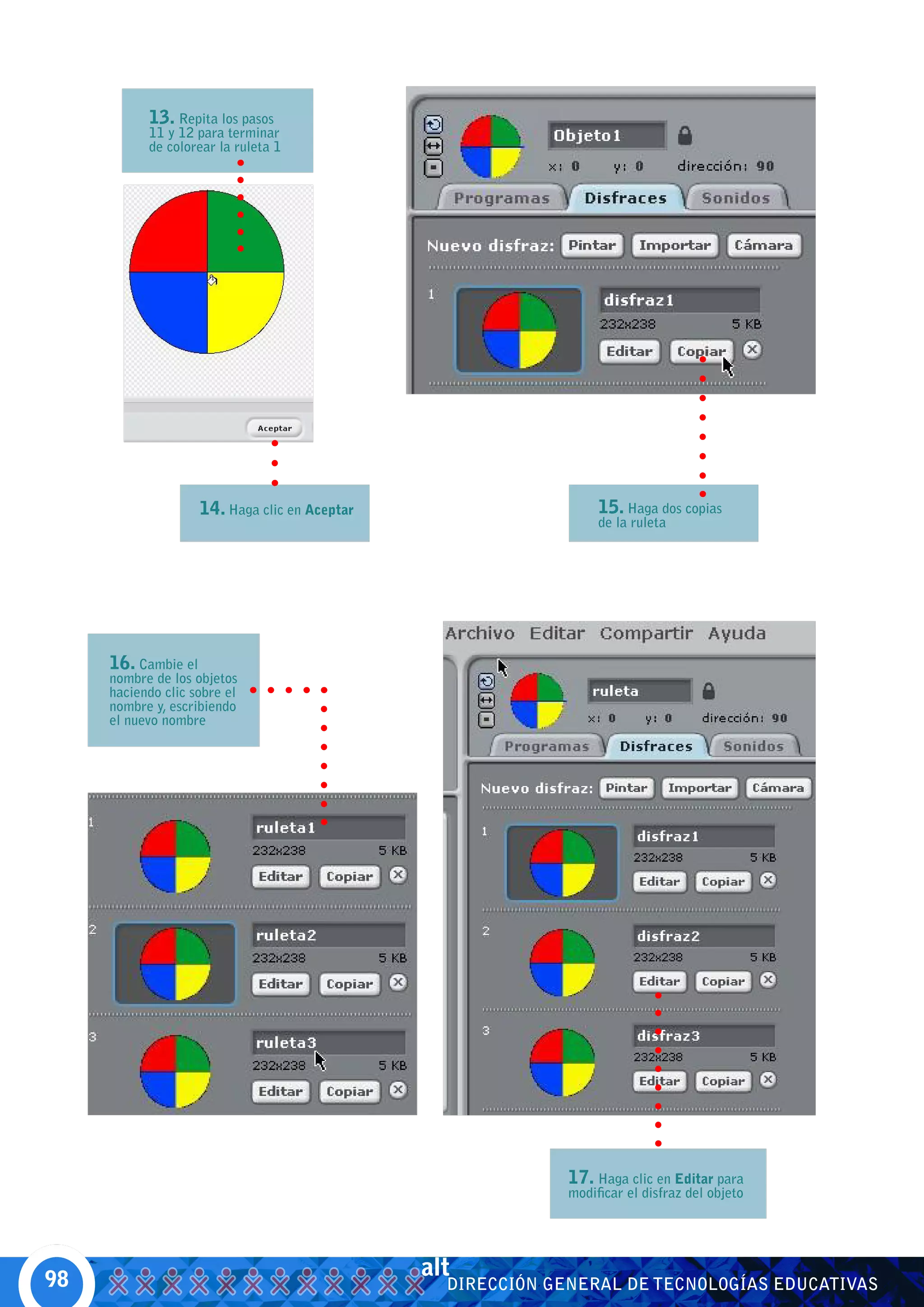 13. Repita los pasos
           11 y 12 para terminar
           de colorear la ruleta 1




                     14. Haga clic en Aceptar                      15. Haga dos copias
                                                                   de la ruleta




     16. Cambie el
     nombre de los objetos
     haciendo clic sobre el
     nombre y, escribiendo
     el nuevo nombre




                                                              17. Haga clic en Editar para
                                                              modificar el disfraz del objeto




98
                                                alt
                                                  DIRECCIÓN GENERAL DE TECNOLOGÍAS EDUCATIVAS
 