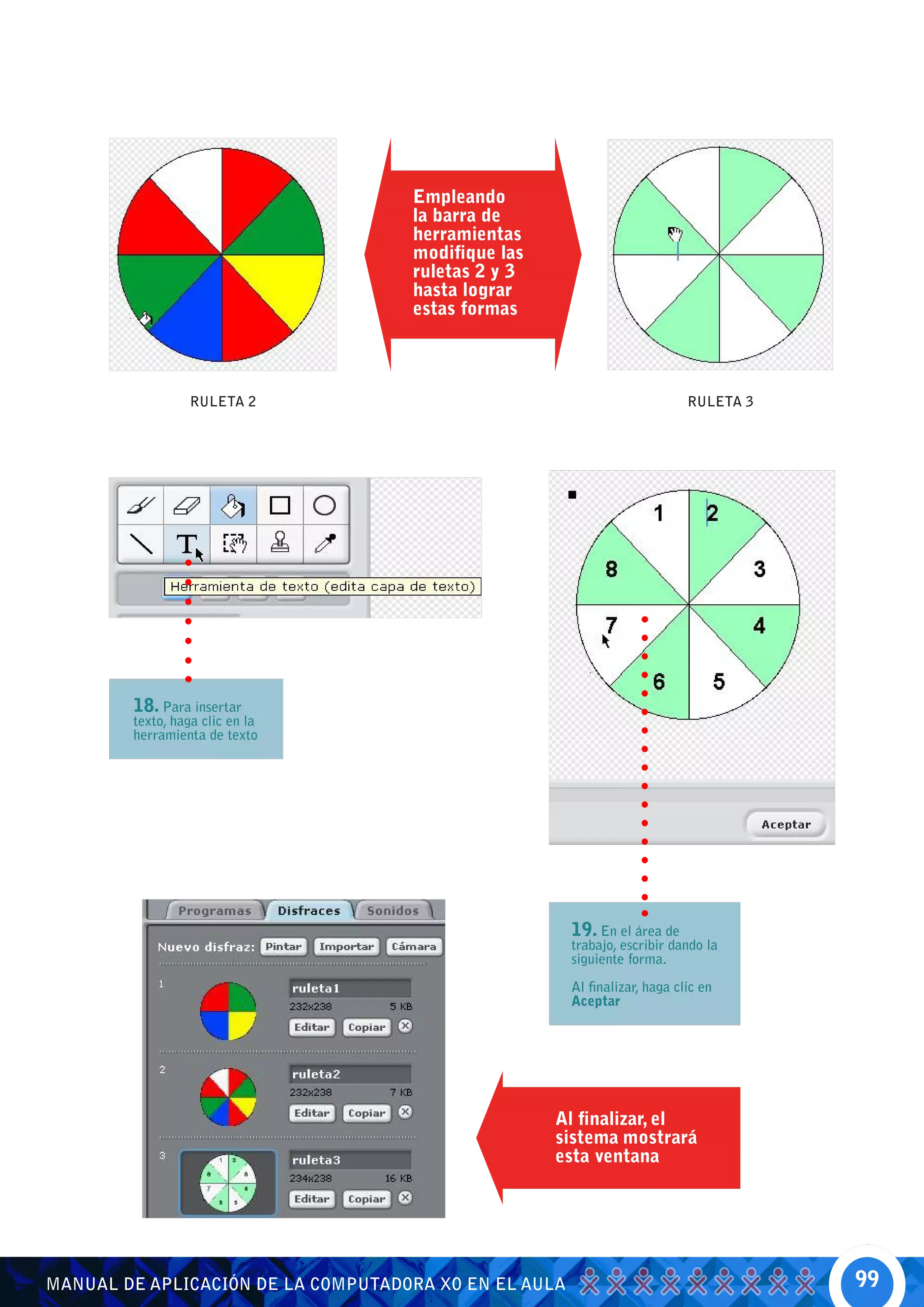Empleando
                                    la barra de
                                    herramientas
                                    modifique las
                                    ruletas 2 y 3
                                    hasta lograr
                                    estas formas



                 RULETA 2                                                   RULETA 3




        18. Para insertar
        texto, haga clic en la
        herramienta de texto




                                                       19. En el área de
                                                       trabajo, escribir dando la
                                                       siguiente forma.

                                                       Al finalizar, haga clic en
                                                       Aceptar




                                                    Al finalizar, el
                                                    sistema mostrará
                                                    esta ventana




MANUAL DE APLICACIÓN DE LA COMPUTADORA XO EN EL AULA                                   99
 