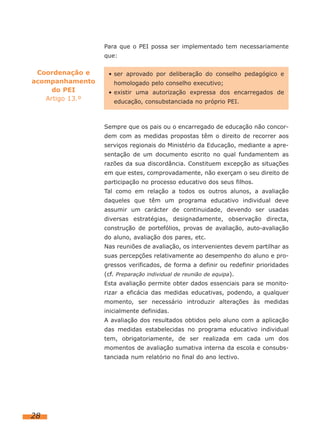 Para que o PEI possa ser implementado tem necessariamente
                 que:

 Coordenação e    • ser aprovado por deliberação do conselho pedagógico e
acompanhamento      homologado pelo conselho executivo;
     do PEI       • existir uma autorização expressa dos encarregados de
   Artigo 13.º      educação, consubstanciada no próprio PEI.



                 Sempre que os pais ou o encarregado de educação não concor-
                 dem com as medidas propostas têm o direito de recorrer aos
                 serviços regionais do Ministério da Educação, mediante a apre-
                 sentação de um documento escrito no qual fundamentem as
                 razões da sua discordância. Constituem excepção as situações
                 em que estes, comprovadamente, não exerçam o seu direito de
                 participação no processo educativo dos seus filhos.
                 Tal como em relação a todos os outros alunos, a avaliação
                 daqueles que têm um programa educativo individual deve
                 assumir um carácter de continuidade, devendo ser usadas
                 diversas estratégias, designadamente, observação directa,
                 construção de portefólios, provas de avaliação, auto-avaliação
                 do aluno, avaliação dos pares, etc.
                 Nas reuniões de avaliação, os intervenientes devem partilhar as
                 suas percepções relativamente ao desempenho do aluno e pro-
                 gressos verificados, de forma a definir ou redefinir prioridades
                 (cf. Preparação individual de reunião de equipa).
                 Esta avaliação permite obter dados essenciais para se monito-
                 rizar a eficácia das medidas educativas, podendo, a qualquer
                 momento, ser necessário introduzir alterações às medidas
                 inicialmente definidas.
                 A avaliação dos resultados obtidos pelo aluno com a aplicação
                 das medidas estabelecidas no programa educativo individual
                 tem, obrigatoriamente, de ser realizada em cada um dos
                 momentos de avaliação sumativa interna da escola e consubs-
                 tanciada num relatório no final do ano lectivo.




28
 