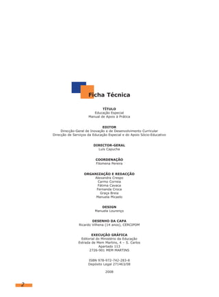Ficha Técnica

                                 TÍTULO
                            Educação Especial
                         Manual de Apoio à Prática


                                  EDITOR
         Direcção-Geral de Inovação e de Desenvolvimento Curricular
    Direcção de Serviços da Educação Especial e do Apoio Sócio-Educativo


                            DIRECTOR-GERAL
                              Luís Capucha


                             COORDENAÇÃO
                             Filomena Pereira


                      ORGANIZAÇÃO E REDACÇÃO
                          Alexandra Crespo
                            Carmo Correia
                            Fátima Cavaca
                           Fernanda Croca
                             Graça Breia
                           Manuela Micaelo


                                DESIGN
                             Manuela Lourenço


                           DESENHO DA CAPA
                   Ricardo Vilhena (14 anos), CERCIPOM


                            EXECUÇÃO GRÁFICA
                     Editorial do Ministério da Educação
                   Estrada de Mem Martins, 4 – S. Carlos
                                Apartado 113
                          2726-901 MEM MARTINS


                         ISBN 978-972-742-283-8
                         Depósito Legal 271463/08

                                   2008



2
 