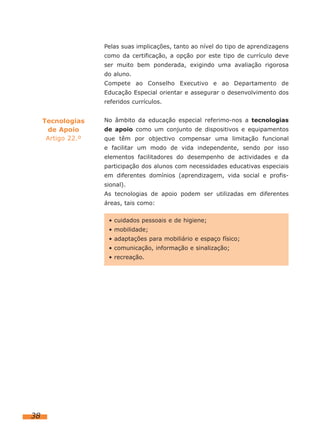Pelas suas implicações, tanto ao nível do tipo de aprendizagens
                    como da certificação, a opção por este tipo de currículo deve
                    ser muito bem ponderada, exigindo uma avaliação rigorosa
                    do aluno.
                    Compete ao Conselho Executivo e ao Departamento de
                    Educação Especial orientar e assegurar o desenvolvimento dos
                    referidos currículos.


     Tecnologias    No âmbito da educação especial referimo-nos a tecnologias
      de Apoio      de apoio como um conjunto de dispositivos e equipamentos
      Artigo 22.º   que têm por objectivo compensar uma limitação funcional
                    e facilitar um modo de vida independente, sendo por isso
                    elementos facilitadores do desempenho de actividades e da
                    participação dos alunos com necessidades educativas especiais
                    em diferentes domínios (aprendizagem, vida social e profis-
                    sional).
                    As tecnologias de apoio podem ser utilizadas em diferentes
                    áreas, tais como:


                     • cuidados pessoais e de higiene;
                     • mobilidade;
                     • adaptações para mobiliário e espaço físico;
                     • comunicação, informação e sinalização;
                     • recreação.




38
 