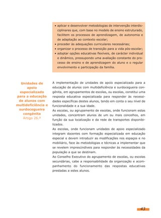 • aplicar e desenvolver metodologias de intervenção interdis-
                        ciplinares que, com base no modelo de ensino estruturado,
                        facilitem os processos de aprendizagem, de autonomia e
                        de adaptação ao contexto escolar;
                      • proceder às adequações curriculares necessárias;
                      • organizar o processo de transição para a vida pós-escolar;
                      • adoptar opções educativas flexíveis, de carácter individual
                        e dinâmico, pressupondo uma avaliação constante do pro-
                        cesso de ensino e de aprendizagem do aluno e o regular
                        envolvimento e participação da família.




  Unidades de        A implementação de unidades de apoio especializado para a
      apoio          educação de alunos com multideficiência e surdocegueira con-
 especializado       génita, em agrupamentos de escolas, ou escolas, constitui uma
para a educação      resposta educativa especializada para responder às necessi-
 de alunos com       dades específicas destes alunos, tendo em conta o seu nível de
multideficiência e   funcionalidade e a sua idade.
 surdocegueira       As escolas, ou agrupamento de escolas, onde funcionam estas
   congénita         unidades, concentram alunos de um ou mais concelhos, em
   Artigo 26.º       função da sua localização e da rede de transportes disponibi-
                     lizados.
                     As escolas, onde funcionam unidades de apoio especializado
                     integram docentes com formação especializada em educação
                     especial e devem introduzir as modificações nos espaços e no
                     mobiliário, face às metodologias e técnicas a implementar que
                     se revelem imprescindíveis para responder às necessidades da
                     população a que se destinam.
                     Ao Conselho Executivo do agrupamento de escolas, ou escolas
                     secundárias, cabe a responsabilidade da organização e acom-
                     panhamento do funcionamento das respostas educativas
                     prestadas a estes alunos.




                                                                                 43
 