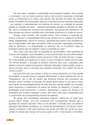 Por outro lado, o trabalho e a participação social passaram também, como a escola
e a formação, a ser um direito universal, como o são o direito à segurança e protecção
social, ao rendimento ou à saúde, para apenas citar domínios da esfera dos direitos
sociais. É também uma necessidade, dado que o equilíbrio entre as diferentes instituições
– por exemplo, a sustentabilidade dos sistemas de pensões ou a dotação de elevados
padrões de cuidados de saúde – requerem participação alargada no mercado de traba-
lho, isto é, a inclusão das mulheres, dos imigrantes, das pessoas com deficiência e de
todos aqueles que reúnem condições para a actividade económica e a criação de riqueza.
     Emerge, neste contexto, uma questão central. Como combinar a expansão dos
direitos universais e a acessibilidade efectiva aos mesmos com as exigências de flexibi-
lidade, adaptabilidade, espírito de iniciativa, capacidade para operar numa sociedade em
que as organizações mais ágeis prevalecem sobre as grandes organizações piramidais,
onde as diferenças e as singularidades se valorizam face ao monolitismo típico do
paradigma fordista que vai cedendo o passo à sociedade em rede?
     Mais. Como criar, para além da igualdade de oportunidades, maior igualdade de
direitos e de condições, numa sociedade e numa economia cada vez mais diferenciadas?
     A nova geração de políticas sociais activas tem vindo, por toda a Europa, a respon-
der a esta questão com aquela que é, talvez, a maior inovação do modelo social europeu
nas últimas décadas: a transição de políticas uniformes para toda a população, para
políticas universais capazes de promover respostas adequadas a cada situação, grupo ou
pessoa concreta. Isto é, a transição para soluções construídas “por medida” em vez do
“pronto a vestir”.
     Isto quer dizer que, para prestar a todos um serviço obediente a um único padrão
de qualidade, é preciso construir respostas diferenciadas. E essas respostas têm de ser
“integradoras”, isto é, têm de resultar das dinâmicas internas dos prestadores dos
serviços. Assim é também na educação. As escolas devem possuir no seu seio os meios
para atender às necessidades/direitos de cada uma das crianças-cidadãs. Se a exclusão
social representa o impedimento do acesso aos direitos de cidadania, a inclusão e a
participação social representam o contrário. Representam o acesso aos direitos e às
instituições que os devem assegurar a todos. Bem como, claro está, a capacitação para
o cumprimento dos correspondentes deveres de cidadania.
     No campo das necessidades educativas especiais, laborou-se no nosso país,
durante algum tempo, num erro conceptual com consequências nefastas para a
qualidade da resposta educativa. Tratou-se de conceber a exclusão como um problema
individual (dificuldades psicológicas ou mentais de aprendizagem), de natureza essen-
cialista (o problema é tido como intrínseco aos alunos com NEE, em vez de ser equa-
cionado na relação das crianças com os seus pares e com o meio escolar) e monolítico,



6
 