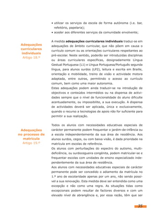 • utilizar os serviços da escola de forma autónoma (i.e. bar,
                  refeitório, papelaria);
                 • aceder aos diferentes serviços da comunidade envolvente;


                 A medida adequações curriculares individuais traduz-se em
 Adequações      adequações de âmbito curricular, que não põem em causa o
 curriculares
                 currículo comum ou as orientações curriculares respeitantes ao
  individuais
                 pré-escolar. Neste sentido, poderão ser introduzidas disciplinas
   Artigo 18.º
                 ou áreas curriculares específicas, designadamente Língua
                 Gestual Portuguesa (L1) e Língua Portuguesa/Português segunda
                 língua, para alunos surdos (LP2), leitura e escrita em Braille,
                 orientação e mobilidade, treino de visão e actividade motora
                 adaptada, entre outras, permitindo o acesso ao currículo
                 comum, bem como uma maior autonomia.
                 Estas adequações podem ainda traduzir-se na introdução de
                 objectivos e conteúdos intermédios ou na dispensa de activi-
                 dades sempre que o nível de funcionalidade do aluno dificulte
                 acentuadamente, ou impossibilite, a sua execução. A dispensa
                 de actividades deverá ser aplicada, única e exclusivamente,
                 quando o recurso a tecnologias de apoio não for suficiente para
                 permitir a sua realização.


                 Todos os alunos com necessidades educativas especiais de
 Adequações      carácter permanente podem frequentar o jardim-de-infância ou
no processo de   a escola independentemente da sua área de residência. Aos
   matrícula     alunos surdos, cegos, ou com baixa visão, é dada prioridade na
  Artigo 19.º    matrícula em escolas de referência.
                 Os alunos com perturbações do espectro do autismo, multi-
                 deficiência, ou surdocegueira congénita, podem matricular-se e
                 frequentar escolas com unidades de ensino especializado inde-
                 pendentemente da sua área de residência.
                 Aos alunos com necessidades educativas especiais de carácter
                 permanente pode ser concedido o adiamento da matrícula no
                 1.º ano de escolaridade apenas por um ano, não sendo possí-
                 vel a sua renovação. Esta medida deve ser entendida como uma
                 excepção e não como uma regra. As situações tidas como
                 excepcionais podem resultar de factores diversos e com um
                 elevado nível de abrangência e, por essa razão, têm que ser


                                                                             35
 