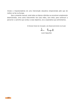iniciais e impulsionadores de uma intervenção educativa emparceirada pelo que de
melhor se faz na Europa.
     Que o presente manual, onde todos os tópicos referidos se encontram amplamente
desenvolvidos, sirva como instrumento nas suas mãos, caro leitor, para continuar a
percorrer o caminho que conduz a esse objectivo, eis a expectativa que alimentamos.



                            O Director-Geral de Inovação e de Desenvolvimento Curricular




                                                  (Luís Capucha)




10
 