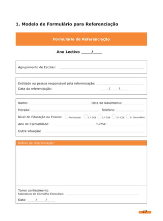 1. Modelo de Formulário para Referenciação


                          Formulário de Referenciação


                           Ano Lectivo              /            .



 Agrupamento de Escolas:




 Entidade ou pessoa responsável pela referenciação:
 Data da referenciação:                                              /       /



 Nome:                                               Data de Nascimento:

 Morada:                                                       Telefone:

 Nível de Educação ou Ensino:       Pré-Escolar   1.º CEB      2.º CEB     3.º CEB   E. Secundário


 Ano de Escolaridade:                                       Turma:

 Outra situação:



Motivo da referenciação:




Tomei conhecimento
Assinatura do Conselho Executivo:

Data:       /      /



                                                                                               47
 