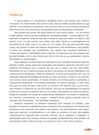 Prefácio
     A escola pública e a escolaridade obrigatória foram, sem dúvida, das melhores
“invenções” da modernidade. Elas foram e são, sabe-se melhor quando faltam do que
quando a sua presença se naturaliza e não se dá por elas, um dos principais factores de
desenvolvimento, de crescimento, de qualidade social, de democracia e liberdade.
     Nos tempos que correm não basta porém ter uma escola pública – ou um serviço
escolar público, mesmo quando prestado por entidades privadas – cuja frequência é for-
malmente obrigatória. Exige-se hoje que a escola (i) seja para todos, na prática e não
apenas na lei; (ii) seja durante mais tempo, quer dizer, requer-se o prolongamento da
permanência de todos (isto é, de cada um) na escola; (iii) seja para aprender mais
coisas, não apenas no plano dos saberes disciplinares e não-disciplinares, mas também
no plano das atitudes, das competências, dos valores, dos requisitos relacionais e
críticos necessários à participação social e laboral; (iv) faça tudo isso sem qualquer tipo
de discriminação, isto é, sem deixar para trás ou de fora os que apresentam maiores
dificuldades na aprendizagem.
     Esta realidade é substancialmente diferente da que prevalecia há apenas algumas
décadas. Então, grande parte das instituições pós-escolares requeriam somente com-
petências minimalistas para a maioria dos que iam à escola, que não eram todos.
Satisfaziam-se com o domínio simples da leitura, da escrita, do cálculo matemático e do
comportamento disciplinado. Podia-se abandonar a escola precocemente sem que tal
implicasse especiais dificuldades de entrada na vida económica, na fábrica, no comércio,
nos serviços pouco qualificados, no sector primário. Tal entrada poderia representar, e
representava geralmente, uma estadia prolongada no mesmo emprego, a maior parte
das vezes ao longo de toda a vida activa. E o acesso a um estatuto com o qual as pes-
soas tendiam a conformar-se. De fora ficavam, sem que tal representasse um especial
problema (o acesso ao trabalho não era um direito, mas apenas um dever de alguns),
categorias excluídas em função de características estatutárias: ser mulher ou deficiente,
por exemplo (curiosamente, ser criança – categoria social apenas existente entre as
camadas mais favorecidas – não constituía impeditivo).
     Mudaram entretanto os atributos requeridos pelo mercado de trabalho: para
posições minimamente satisfatórias (tanto no domínio das recompensas intrínsecas como
extrínsecas) são requeridos não apenas mais saberes, mas principalmente mais capaci-
dade para aprender em permanência e em todos os contextos da vida; são exigidas
competências de utilização mais universal e flexível, isto é, adaptável; o estatuto e a
participação social não resultam apenas da posição socioprofissional, mas também da
participação noutras esferas da vida, do consumo e lazer à vida cívica e política.



                                                                                         5
 
