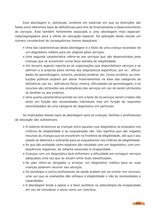 Esta abordagem é, sobretudo, evidente em sistemas em que as distinções são
feitas entre diferentes tipos de deficiências para fins de financiamento e desenvolvimento
de serviços. Está também fortemente associada a uma abordagem mais especiali-
zada/segregadora para a oferta de educação especial. Da aplicação desta resulta um
número considerável de consequências menos desejáveis:

     • Uma das características desta abordagem é o facto de uma criança necessitar de
       um diagnóstico médico para ser elegível pelos serviços.
     • Uma segunda característica refere-se aos serviços que são desenvolvidos para
       crianças que se encontram numa faixa estreita de elegibilidade.
     • Um terceiro aspecto reporta-se às organizações que disponibilizam serviços e se
       definem a si próprias pelos termos dos diagnósticos específicos, por ex.: dificul-
       dades de aprendizagem, autismo, paralisia cerebral, etc. Como corolário, as insti-
       tuições públicas acabam por alocar financiamentos na base das categorias da
       deficiência, por ex.: deficiência física, motora, dificuldades de aprendizagem, e os
       recursos são atribuídos aos prestadores dos serviços em vez de serem atribuídos
       às famílias ou aos próprios.
     • Uma quarta característica prende-se com o facto de os serviços serem criados não
       tanto em função das necessidades individuais mas em função de requisitos
       estereotipados de uma categoria de diagnóstico em particular.


     As implicações destes tipos de abordagem para as crianças, famílias e profissionais
da educação são substanciais:

     • O sistema dicotomiza as crianças entre aquelas cujo diagnóstico se enquadra nos
       critérios de elegibilidade e as enquadradas não. Isto significa que são negados
       recursos às crianças que se encontram na fronteira da elegibilidade, até que o seu
       estado se deteriore o suficiente para se enquadrarem nos critérios de elegibilidade.
     • As que são avaliadas como elegíveis são rotuladas com um diagnóstico, com con-
       sequências negativas, de estigma associado à incapacidade.
     • Crianças com um diagnóstico dual enfrentam a dificuldade em conseguir serviços
       adequados uma vez que se situam entre duas classificações.
     • Os pais vêem-se obrigados a arranjar um diagnóstico médico para as suas
       crianças poderem recorrer aos serviços.
     • Os psicólogos e outros profissionais da saúde acabam por se centrar nos recursos,
       uma vez que as avaliações dão enfoque à elegibilidade e não às necessidades e
       capacidades.
     • A abordagem tende a apoiar e a fazer proliferar os estereótipos da incapacidade
       em vez de considerar o aluno como um indivíduo.



                                                                                       89
 