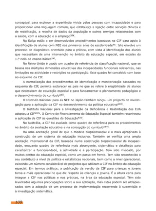 conceptual para explorar a experiência vivida pelas pessoas com incapacidade e para
proporcionar uma linguagem comum, que estabeleça a ligação entre serviços clínicos e
de reabilitação, a recolha de dados da população e outros serviços relacionados com
a saúde, com a educação e o empregoxix.
      Na Suíça estão a ser desenvolvidos procedimentos baseados na CIF para apoio à
identificação de alunos com NEE nos primeiros anos de escolaridadexx. Isto envolve um
processo de diagnóstico orientado para a prática, com vista à identificação dos alunos
que necessitam de uma intervenção no âmbito da educação especial, em escolas do
1.º ciclo do ensino básicoxxi.
      No Reino Unido é usado um quadro de referência de classificação nacional, que se
baseia nas múltiplas dimensões educativas das incapacidades funcionais relevantes, nas
limitações na actividade e restrições na participação. Este quadro foi concebido com base
no esquema da CIF.
      A normalização dos procedimentos de identificação e monitorização baseados no
esquema da CIF, permite esclarecer os pais no que se refere à elegibilidade de alunos
que necessitam de educação especial e para fundamentar o planeamento pedagógico e
o desenvolvimento do currículoxxii.
      O Instituto Nacional para as NEE no Japão também lançou um projecto de investi-
gação para a aplicação da CIF no desenvolvimento da política educativaxxiii.
      O Instituto Nacional para a Investigação da Deficiência e Reabilitação dos EUA
adoptou a CIFxxiv. O Centro de Financiamento da Educação Especial também reconheceu
a aplicação da CIF às questões da Educaçãoxxv.
      Na Austrália, a CIF foi avaliada como quadro de referência para os procedimentos
no âmbito da avaliação educativa e na concepção do currículoxxvi.
      Há uma aceitação geral de que o modelo biopsicossocial é o mais apropriado à
construção de um sistema de educação inclusiva. Também se verifica uma ampla
aceitação internacional da CIF, baseada numa construção biopsicossocial da incapaci-
dade, enquanto quadro de referência mais abrangente, sistemático e detalhado para
caracterizar a funcionalidade, a actividade e a participação. Tem sido invocado, por
muitos peritos da educação especial, como um passo em frente. Tem sido reconhecido o
seu contributo a nível da política e estatísticas nacionais, bem como a nível operacional,
existindo um número considerável de projectos que utilizam a CIF no âmbito da educação
especial. Em termos práticos, a publicação da versão da CIF para crianças e jovens
torna-a mais operacional no que diz respeito às crianças e jovens. É a altura certa para
integrar a CIF nas políticas e nas práticas, na área da educação especial. Têm sido
levantadas algumas preocupações sobre a sua aplicação, mas estas podem ser ultrapas-
sadas com a adopção de um processo de implementação recorrendo à supervisão e
à investigação sistemática.


100
 