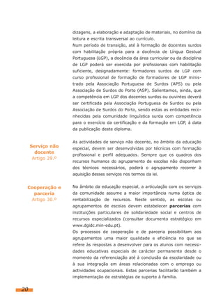 dizagens, a elaboração e adaptação de materiais, no domínio da
                    leitura e escrita transversal ao currículo.
                    Num período de transição, até à formação de docentes surdos
                    com habilitação própria para a docência de Língua Gestual
                    Portuguesa (LGP), a docência da área curricular ou da disciplina
                    de LGP poderá ser exercida por profissionais com habilitação
                    suficiente, designadamente: formadores surdos de LGP com
                    curso profissional de formação de formadores de LGP minis-
                    trado pela Associação Portuguesa de Surdos (APS) ou pela
                    Associação de Surdos do Porto (ASP). Salientamos, ainda, que
                    a competência em LGP dos docentes surdos ou ouvintes deverá
                    ser certificada pela Associação Portuguesa de Surdos ou pela
                    Associação de Surdos do Porto, sendo estas as entidades reco-
                    nhecidas pela comunidade linguística surda com competência
                    para o exercício da certificação e da formação em LGP, à data
                    da publicação deste diploma.


                    As actividades de serviço não docente, no âmbito da educação
     Serviço não    especial, devem ser desenvolvidas por técnicos com formação
       docente
                    profissional e perfil adequados. Sempre que os quadros dos
      Artigo 29.º
                    recursos humanos do agrupamento de escolas não disponham
                    dos técnicos necessários, poderá o agrupamento recorrer à
                    aquisição desses serviços nos termos da lei.


 Cooperação e       No âmbito da educação especial, a articulação com os serviços
   parceria         da comunidade assume a maior importância numa óptica de
  Artigo 30.º       rentabilização de recursos. Neste sentido, as escolas ou
                    agrupamentos de escolas devem estabelecer parcerias com
                    instituições particulares de solidariedade social e centros de
                    recursos especializados (consultar documento estratégico em
                    www.dgidc.min-edu.pt).
                    Os processos de cooperação e de parceria possibilitam aos
                    agrupamentos uma maior qualidade e eficiência no que se
                    refere às respostas a desenvolver para os alunos com necessi-
                    dades educativas especiais de carácter permanente desde o
                    momento da referenciação até à conclusão da escolaridade ou
                    à sua integração em áreas relacionadas com o emprego ou
                    actividades ocupacionais. Estas parcerias facilitarão também a
                    implementação de estratégias de suporte à família.


20
 