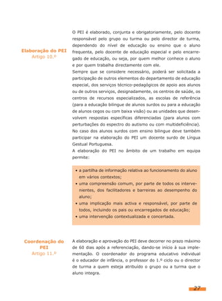 O PEI é elaborado, conjunta e obrigatoriamente, pelo docente
                    responsável pelo grupo ou turma ou pelo director de turma,
                    dependendo do nível de educação ou ensino que o aluno
Elaboração do PEI   frequenta, pelo docente de educação especial e pelo encarre-
    Artigo 10.º     gado de educação, ou seja, por quem melhor conhece o aluno
                    e por quem trabalha directamente com ele.
                    Sempre que se considere necessário, poderá ser solicitada a
                    participação de outros elementos do departamento de educação
                    especial, dos serviços técnico-pedagógicos de apoio aos alunos
                    ou de outros serviços, designadamente, os centros de saúde, os
                    centros de recursos especializados, as escolas de referência
                    (para a educação bilingue de alunos surdos ou para a educação
                    de alunos cegos ou com baixa visão) ou as unidades que desen-
                    volvem respostas específicas diferenciadas (para alunos com
                    perturbações do espectro do autismo ou com multideficiência).
                    No caso dos alunos surdos com ensino bilingue deve também
                    participar na elaboração do PEI um docente surdo de Língua
                    Gestual Portuguesa.
                    A elaboração do PEI no âmbito de um trabalho em equipa
                    permite:


                     • a partilha de informação relativa ao funcionamento do aluno
                       em vários contextos;
                     • uma compreensão comum, por parte de todos os interve-
                       nientes, dos facilitadores e barreiras ao desempenho do
                       aluno;
                     • uma implicação mais activa e responsável, por parte de
                       todos, incluindo os pais ou encarregados de educação;
                     • uma intervenção contextualizada e concertada.




 Coordenação do     A elaboração e aprovação do PEI deve decorrer no prazo máximo
       PEI          de 60 dias após a referenciação, dando-se início à sua imple-
   Artigo 11.º      mentação. O coordenador do programa educativo individual
                    é o educador de infância, o professor do 1.º ciclo ou o director
                    de turma a quem esteja atribuído o grupo ou a turma que o
                    aluno integra.


                                                                                27
 
