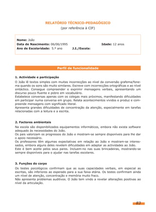 RELATÓRIO TÉCNICO-PEDAGÓGICO
                               (por referência à CIF)


 Nome: João
 Data de Nascimento: 06/06/1995                            Idade: 12 anos
 Ano de Escolaridade: 5.º ano          J.I./Escola:




                             Perfil de funcionalidade

1. Actividade e participação
O João lê textos simples com muitas incorrecções ao nível da conversão grafema/fone-
ma quando os sons são muito similares. Escreve com incorrecções ortográficas e ao nível
sintáctico. Consegue compreender e exprimir mensagens verbais, apresentando um
discurso pouco fluente e pobre em vocabulário.
Estabelece conversas apenas com os colegas mais próximos, manifestando dificuldades
em participar numa conversa em grupo. Relata acontecimentos vividos e produz e com-
preende mensagens com significado literal.
Apresenta grandes dificuldades de concentração da atenção, especialmente em tarefas
relacionadas com a leitura e a escrita.


2. Factores ambientais
Na escola são disponibilizados equipamentos informáticos, embora não exista software
adequado às necessidades do João.
Os pais valorizam os progressos do João e mostram-se sempre disponíveis para lhe dar
o apoio necessário.
Os professores têm algumas expectativas em relação ao João e mostram-se interes-
sados, embora alguns deles revelem dificuldades em adaptar as actividades ao João.
Este é bem aceite pelos seus pares. Incluem-no nas suas brincadeiras, mostrando-se
sempre disponíveis para o ajudar nas tarefas escolares.


3. Funções do corpo
Os testes psicológicos confirmam que as suas capacidades verbais, em especial as
escritas, são inferiores ao esperado para a sua faixa etária. Os testes confirmam ainda
um nível de atenção, concentração e memória muito fraco.
Não apresenta problemas auditivos. O João tem vindo a revelar alterações positivas ao
nível da articulação.




                                                                                   83
 