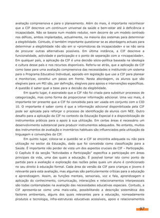 avaliação compreensiva e para o planeamento. Além do mais, é importante reconhecer
que a CIF descreve um continuum universal da saúde e bem-estar até à deficiência e
incapacidade. Não se baseia num modelo redutor, nem decorre de um modelo centrado
nos défices, ambos implantados, actualmente, na maioria dos sistemas para determinar
a elegibilidade. Contudo, é também importante questionar se as abordagens actuais para
determinar a elegibilidade não são em si «promotoras da incapacidade» e se não seria
de procurar outras alternativas possíveis. Em última instância, a CIF descreve a
funcionalidade, actividade e participação e o ponto de separação com a «incapacidade».
Em qualquer país, a aplicação da CIF é uma decisão sócio-política baseada na ideologia
e cultura desse país e nos recursos disponíveis. Referiu-se atrás, que a aplicação da CIF
como base para uma avaliação compreensiva das necessidades e instituindo um sistema
para o Programa Educativo Individual, apoiado em legislação que use a CIF para planear
e monitorizar, constitui um passo em frente. Nesta abordagem, os alunos que são
elegíveis para um PEI são, por definição, elegíveis para apoios e intervenções específicas.
A questão é saber qual a base para a decisão da elegibilidade.
     Em quarto lugar, é assinalado que a CIF não foi criada para substituir processos de
categorização, mas como forma de proporcionar informação adicional. Uma vez mais, é
importante ter presente que a CIF foi concebida para ser usada em conjunto com a CID
10. O importante é saber como é que a informação adicional disponibilizada pela CIF
pode ser aplicada para reforçar o processo de identificação de alunos com NEE. Outro
desafio para a aplicação da CIF no contexto da Educação Especial é a disponibilização de
instrumentos práticos para o apoio à sua utilização. Em certas áreas é necessário um
desenvolvimento substancial para produzir instrumentos adequados. No entanto, muitos
dos instrumentos de avaliação e inventários habituais são influenciados pela utilização da
linguagem e convenções da CIF.
     Em quinto lugar, coloca-se a questão se a CIF se encontra adequada ou não para
utilização no sector da Educação, dado que foi concebida como classificação para a
Saúde. É importante não perder de vista um dos aspectos cruciais da CIF – Participação.
O Capítulo 8 da secção “Actividades e Participação” especifica a participação em áreas
principais da vida, uma das quais a educação. É possível tomar isto como ponto de
partida para a avaliação e exploração das razões pelas quais um aluno é condicionado
no seu direito à educação formal. Cada área da versão da CIF para crianças e jovens é
relevante para esta avaliação, mas algumas são particularmente críticas para a educação
e aprendizagem. Assim, as funções mentais, sensoriais, voz e fala, aprendizagem e
aplicação do conhecimento, comunicação, interacções e relacionamentos interpessoais
são todas contempladas na avaliação das necessidades educativas especiais. Contudo, a
CIF apresenta-se como uma mais-valia, possibilitando a descrição sistemática dos
factores ambientais, alguns dos quais relevantes para a educação, nomeadamente
produtos e tecnologia, infra-estruturas educativas acessíveis, apoio e relacionamentos


                                                                                       97
 