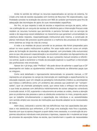 Ainda no sentido de reforçar os recursos especializados ao serviço do sistema, foi
criada uma rede de escolas equipadas com Centros de Recursos TIC especializados, cuja
finalidade consiste na avaliação dos alunos com NEE de carácter permanente para fins de
adequação das tecnologias de apoio às suas necessidades específicas.
Por fim, no que respeita à rede de escolas e respectivos serviços de apoio, refira-
-se a definição de um conjunto de escolas de referência para a Intervenção Precoce onde
residem os recursos humanos que permitirão à parceria formada com os serviços de
saúde e de segurança social estabelecer os mecanismos que garantam universalidade na
cobertura desta resposta, responsabilização institucional pela mesma, a construção de
planos individuais tão precoces quanto possível e a melhoria dos processos de transição
entre sistemas ao longo da vida da criança.
A rede e as medidas de pouco servirão se as pessoas não forem preparadas para
actuar no novo quadro institucional e político. Por essa razão está em curso um amplo
plano de formação de docentes da educação especial, com prioridade (não exclusivista)
para os que não possuem especialização e se encontram colocados nos Agrupamentos de
Referência. Espera-se que essa formação, de que o presente manual constitui a referên-
cia central, ajude a esclarecer a missão da educação especial e a qualificar a intervenção
dos profissionais nela envolvidos.
Apesar de ir já longo, este “Prefácio” não pode deixar de salientar o papel que a CIF
desempenha em todos os ajustamentos referidos, cimentando as diferentes peças que
os integram.
Como será detalhada e rigorosamente demonstrado no presente manual, a CIF
representa um progresso no campo da intervenção em reabilitação e especificamente na
educação especial, quer em relação ao paradigma individualista (médico ou psicologista)
que tratava a deficiência como um problema das pessoas que poderiam ser “compen-
sadas”, quer ao chamado paradigma social, que coloca todo o enfoque nas estruturas
e que trata as pessoas com deficiência indistintamente de outras categorias vulneráveis
à exclusão social. A CIF, superando o reducionismo de ambas as visões, chama a atenção
para os problemas das pessoas e para os obstáculos existentes no meio, propondo assim
que se trabalhe simultaneamente a capacitação dos indivíduos e as acessibilidades
(em sentido amplo) aos recursos de instituições que deverão adaptar-se às necessidades
de todos.
Além disso, colocando o acento não nas deficiências mas nas capacidades das pes-
soas e nos obstáculos que enfrentam, a CIF exige uma avaliação mais fina e ajustada,
fazendo com que os apoios cheguem a quem deles mais necessita, e a construção de pro-
gramas educativos individuais mais precisos e rigorosos, capazes de ir mudando ao longo
do processo de aquisições feitas na escola, que transformam o quadro de necessidades
9
 