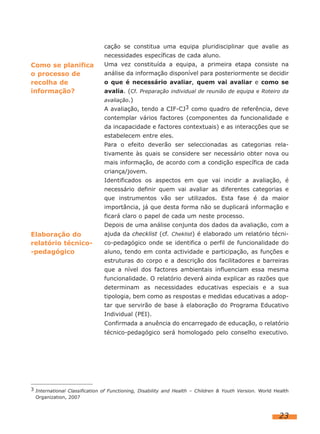 cação se constitua uma equipa pluridisciplinar que avalie as
necessidades específicas de cada aluno.
Uma vez constituída a equipa, a primeira etapa consiste na
análise da informação disponível para posteriormente se decidir
o que é necessário avaliar, quem vai avaliar e como se
avalia. (Cf. Preparação individual de reunião de equipa e Roteiro da
avaliação.)
A avaliação, tendo a CIF-CJ3 como quadro de referência, deve
contemplar vários factores (componentes da funcionalidade e
da incapacidade e factores contextuais) e as interacções que se
estabelecem entre eles.
Para o efeito deverão ser seleccionadas as categorias rela-
tivamente às quais se considere ser necessário obter nova ou
mais informação, de acordo com a condição específica de cada
criança/jovem.
Identificados os aspectos em que vai incidir a avaliação, é
necessário definir quem vai avaliar as diferentes categorias e
que instrumentos vão ser utilizados. Esta fase é da maior
importância, já que desta forma não se duplicará informação e
ficará claro o papel de cada um neste processo.
Depois de uma análise conjunta dos dados da avaliação, com a
ajuda da checklist (cf. Cheklist) é elaborado um relatório técni-
co-pedagógico onde se identifica o perfil de funcionalidade do
aluno, tendo em conta actividade e participação, as funções e
estruturas do corpo e a descrição dos facilitadores e barreiras
que a nível dos factores ambientais influenciam essa mesma
funcionalidade. O relatório deverá ainda explicar as razões que
determinam as necessidades educativas especiais e a sua
tipologia, bem como as respostas e medidas educativas a adop-
tar que servirão de base à elaboração do Programa Educativo
Individual (PEI).
Confirmada a anuência do encarregado de educação, o relatório
técnico-pedagógico será homologado pelo conselho executivo.
23
Como se planifica
o processo de
recolha de
informação?
Elaboração do
relatório técnico-
-pedagógico
3 International Classification of Functioning, Disability and Health – Children & Youth Version. World Health
Organization, 2007
 