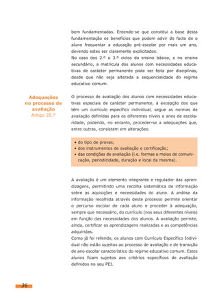bem fundamentadas. Entende-se que constitui a base desta
fundamentação os benefícios que podem advir do facto de o
aluno frequentar a educação pré-escolar por mais um ano,
devendo estes ser claramente explicitados.
No caso dos 2.º e 3.º ciclos do ensino básico, e no ensino
secundário, a matrícula dos alunos com necessidades educa-
tivas de carácter permanente pode ser feita por disciplinas,
desde que não seja alterada a sequencialidade do regime
educativo comum.
O processo de avaliação dos alunos com necessidades educa-
tivas especiais de carácter permanente, à excepção dos que
têm um currículo específico individual, segue as normas de
avaliação definidas para os diferentes níveis e anos de escola-
ridade, podendo, no entanto, proceder-se a adequações que,
entre outras, consistem em alterações:
A avaliação é um elemento integrante e regulador das apren-
dizagens, permitindo uma recolha sistemática de informação
sobre as aquisições e necessidades do aluno. A análise da
informação recolhida através deste processo permite orientar
o percurso escolar de cada aluno e proceder à adequação,
sempre que necessário, do currículo (nos seus diferentes níveis)
em função das necessidades dos alunos. A avaliação permite,
ainda, certificar as aprendizagens realizadas e as competências
adquiridas.
Como já foi referido, os alunos com Currículo Específico Indivi-
dual não estão sujeitos ao processo de avaliação e de transição
de ano escolar característico do regime educativo comum. Estes
alunos ficam sujeitos aos critérios específicos de avaliação
definidos no seu PEI.
36
Adequações
no processo de
avaliação
Artigo 20.º
• do tipo de provas;
• dos instrumentos de avaliação e certificação;
• das condições de avaliação (i.e. formas e meios de comuni-
cação, periodicidade, duração e local da mesma).
 