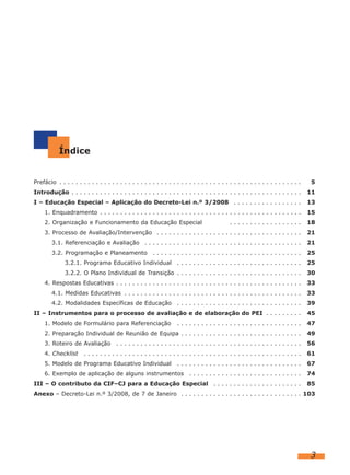 Índice
Prefácio . . . . . . . . . . . . . . . . . . . . . . . . . . . . . . . . . . . . . . . . . . . . . . . . . . . . . . . . . . . . 5
Introdução . . . . . . . . . . . . . . . . . . . . . . . . . . . . . . . . . . . . . . . . . . . . . . . . . . . . . . . . . 11
I – Educação Especial – Aplicação do Decreto-Lei n.º 3/2008 . . . . . . . . . . . . . . . . . 13
1. Enquadramento . . . . . . . . . . . . . . . . . . . . . . . . . . . . . . . . . . . . . . . . . . . . . . . . . . 15
2. Organização e Funcionamento da Educação Especial . . . . . . . . . . . . . . . . . . 18
3. Processo de Avaliação/Intervenção . . . . . . . . . . . . . . . . . . . . . . . . . . . . . . . . . . . . 21
3.1. Referenciação e Avaliação . . . . . . . . . . . . . . . . . . . . . . . . . . . . . . . . . . . . . . . 21
3.2. Programação e Planeamento . . . . . . . . . . . . . . . . . . . . . . . . . . . . . . . . . . . . . 25
3.2.1. Programa Educativo Individual . . . . . . . . . . . . . . . . . . . . . . . . . . . . . . . 25
3.2.2. O Plano Individual de Transição . . . . . . . . . . . . . . . . . . . . . . . . . . . . . . . 30
4. Respostas Educativas . . . . . . . . . . . . . . . . . . . . . . . . . . . . . . . . . . . . . . . . . . . . . . 33
4.1. Medidas Educativas . . . . . . . . . . . . . . . . . . . . . . . . . . . . . . . . . . . . . . . . . . . . 33
4.2. Modalidades Específicas de Educação . . . . . . . . . . . . . . . . . . . . . . . . . . . . . . . 39
II – Instrumentos para o processo de avaliação e de elaboração do PEI . . . . . . . . . 45
1. Modelo de Formulário para Referenciação . . . . . . . . . . . . . . . . . . . . . . . . . . . . . . . 47
2. Preparação Individual de Reunião de Equipa . . . . . . . . . . . . . . . . . . . . . . . . . . . . . . 49
3. Roteiro de Avaliação . . . . . . . . . . . . . . . . . . . . . . . . . . . . . . . . . . . . . . . . . . . . . . 56
4. Checklist . . . . . . . . . . . . . . . . . . . . . . . . . . . . . . . . . . . . . . . . . . . . . . . . . . . . . . 61
5. Modelo de Programa Educativo Individual . . . . . . . . . . . . . . . . . . . . . . . . . . . . . . . 67
6. Exemplo de aplicação de alguns instrumentos . . . . . . . . . . . . . . . . . . . . . . . . . . . . 74
III – O contributo da CIF–CJ para a Educação Especial . . . . . . . . . . . . . . . . . . . . . . 85
Anexo – Decreto-Lei n.º 3/2008, de 7 de Janeiro . . . . . . . . . . . . . . . . . . . . . . . . . . . . . . 103
3
 