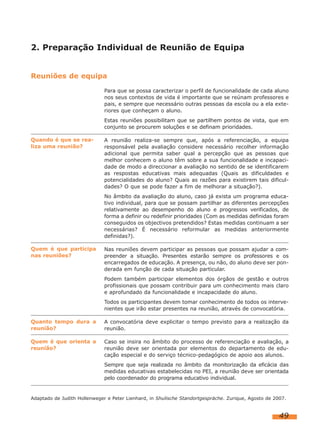 49
2. Preparação Individual de Reunião de Equipa
Reuniões de equipa
Para que se possa caracterizar o perfil de funcionalidade de cada aluno
nos seus contextos de vida é importante que se reúnam professores e
pais, e sempre que necessário outras pessoas da escola ou a ela exte-
riores que conheçam o aluno.
Estas reuniões possibilitam que se partilhem pontos de vista, que em
conjunto se procurem soluções e se definam prioridades.
A reunião realiza-se sempre que, após a referenciação, a equipa
responsável pela avaliação considere necessário recolher informação
adicional que permita saber qual a percepção que as pessoas que
melhor conhecem o aluno têm sobre a sua funcionalidade e incapaci-
dade de modo a direccionar a avaliação no sentido de se identificarem
as respostas educativas mais adequadas (Quais as dificuldades e
potencialidades do aluno? Quais as razões para existirem tais dificul-
dades? O que se pode fazer a fim de melhorar a situação?).
No âmbito da avaliação do aluno, caso já exista um programa educa-
tivo individual, para que se possam partilhar as diferentes percepções
relativamente ao desempenho do aluno e progressos verificados, de
forma a definir ou redefinir prioridades (Com as medidas definidas foram
conseguidos os objectivos pretendidos? Estas medidas continuam a ser
necessárias? É necessário reformular as medidas anteriormente
definidas?).
Nas reuniões devem participar as pessoas que possam ajudar a com-
preender a situação. Presentes estarão sempre os professores e os
encarregados de educação. A presença, ou não, do aluno deve ser pon-
derada em função de cada situação particular.
Podem também participar elementos dos órgãos de gestão e outros
profissionais que possam contribuir para um conhecimento mais claro
e aprofundado da funcionalidade e incapacidade do aluno.
Todos os participantes devem tomar conhecimento de todos os interve-
nientes que irão estar presentes na reunião, através de convocatória.
A convocatória deve explicitar o tempo previsto para a realização da
reunião.
Caso se insira no âmbito do processo de referenciação e avaliação, a
reunião deve ser orientada por elementos do departamento de edu-
cação especial e do serviço técnico-pedagógico de apoio aos alunos.
Sempre que seja realizada no âmbito da monitorização da eficácia das
medidas educativas estabelecidas no PEI, a reunião deve ser orientada
pelo coordenador do programa educativo individual.
Quando é que se rea-
liza uma reunião?
Quem é que participa
nas reuniões?
Quanto tempo dura a
reunião?
Quem é que orienta a
reunião?
Adaptado de Judith Hollenweger e Peter Lienhard, in Shulische Standortgespräche. Zurique, Agosto de 2007.
 