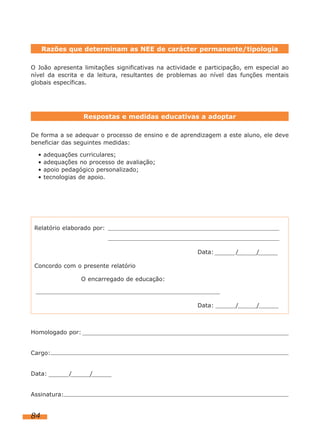 84
O João apresenta limitações significativas na actividade e participação, em especial ao
nível da escrita e da leitura, resultantes de problemas ao nível das funções mentais
globais específicas.
Razões que determinam as NEE de carácter permanente/tipologia
De forma a se adequar o processo de ensino e de aprendizagem a este aluno, ele deve
beneficiar das seguintes medidas:
• adequações curriculares;
• adequações no processo de avaliação;
• apoio pedagógico personalizado;
• tecnologias de apoio.
Respostas e medidas educativas a adoptar
Relatório elaborado por:
Data: / /
Concordo com o presente relatório
O encarregado de educação:
Data: / /
Homologado por:
Cargo:
Data: / /
Assinatura:
 