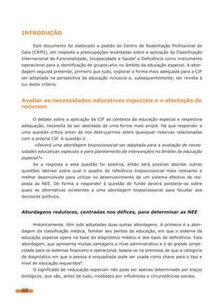 INTRODUÇÃO
Este documento foi elaborado a pedido do Centro de Reabilitação Profissional de
Gaia (CRPG), em resposta a preocupações levantadas sobre a aplicação da Classificação
Internacional da Funcionalidade, Incapacidade e Saúdei e Deficiência como instrumento
operacional para a identificação de grupos-alvo no âmbito da educação especial. A abor-
dagem seguida pretende, primeiro que tudo, explorar a forma mais adequada para a CIF
ser adoptada na perspectiva da educação inclusiva e, subsequentemente, ser revista à
luz deste critério.
Avaliar as necessidades educativas especiais e a afectação de
recursos
O debate sobre a aplicação da CIF ao contexto da educação especial e respectiva
adequação, necessita de ser abordado de uma forma mais ampla. Há que responder a
uma questão crítica antes de nos debruçarmos sobre quaisquer reservas relacionadas
com a própria CIF. A questão é:
«Deverá uma abordagem biopsicossocial ser adoptada para a avaliação de neces-
sidades educativas especiais e para planeamento de intervenções no âmbito da educação
especial?»
Se a resposta a esta questão for positiva, então será possível abordar outras
questões laterais sobre qual o quadro de referência biopsicossocial mais relevante e
melhor desenvolvido para utilizar no desenvolvimento de um sistema efectivo de res-
posta às NEE. De forma a responder à questão de fundo deverá ponderar-se sobre
quais as alternativas existentes a uma abordagem biopsicossocial para facultar aos
decisores políticos.
Abordagens redutoras, centradas nos défices, para determinar as NEE
Historicamente, têm sido adoptadas duas outras abordagens. A primeira é a abor-
dagem da classificação médica, familiar aos peritos da educação, em que o sistema da
educação especial opera na base do diagnóstico médico e dos tipos de deficiência. Esta
abordagem, que apresenta muitas vantagens a nível administrativo e é de grande simpli-
cidade para os sistemas financeiro e operacional, baseia-se na premissa de que a categoria
de diagnóstico em que a pessoa é enquadrada pode ser usada como chave para o tipo e
nível de educação requeridosii.
O significado de «educação especial» não pode ser apenas determinado por traços
biológicos, que são, antes de tudo, moldados por influências e circunstâncias sociais.
88
 