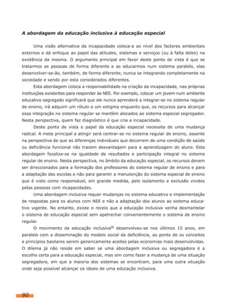 A abordagem da educação inclusiva à educação especial
Uma visão alternativa da incapacidade coloca-a ao nível dos factores ambientais
externos e dá enfoque ao papel das atitudes, sistemas e serviços (ou à falta deles) na
existência da mesma. O argumento principal em favor deste ponto de vista é que se
tratarmos as pessoas de forma diferente e as educarmos num sistema paralelo, elas
desenvolver-se-ão, também, de forma diferente, nunca se integrando completamente na
sociedade e sendo por esta considerados diferentes.
Esta abordagem coloca a responsabilidade na criação da incapacidade, nas próprias
instituições existentes para responder às NEE. Por exemplo, colocar um jovem num ambiente
educativo segregado significará que ele nunca aprenderá a integrar-se no sistema regular
de ensino, irá adquirir um rótulo e um estigma enquanto que, os recursos para alcançar
essa integração no sistema regular se mantêm alocados ao sistema especial segregador.
Nesta perspectiva, quem faz diagnóstico é que cria a incapacidade.
Deste ponto de vista o papel da educação especial necessita de uma mudança
radical. A meta principal a atingir será centrar-se no sistema regular de ensino, assente
na perspectiva de que as diferenças individuais que decorrem de uma condição de saúde
ou deficiência funcional não trazem desvantagem para a aprendizagem do aluno. Esta
abordagem focaliza-se na igualdade de resultados e participação integral no sistema
regular de ensino. Nesta perspectiva, no âmbito da educação especial, os recursos devem
ser direccionados para a formação dos professores do sistema regular de ensino e para
a adaptação das escolas e não para garantir a manutenção do sistema especial de ensino
que é visto como responsável, em grande medida, pelo isolamento e exclusão vividos
pelas pessoas com incapacidades.
Uma abordagem inclusiva requer mudanças no sistema educativo e implementação
de respostas para os alunos com NEE e não a adaptação dos alunos ao sistema educa-
tivo vigente. No entanto, existe o receio que a educação inclusiva venha desmantelar
o sistema de educação especial sem apetrechar convenientemente o sistema de ensino
regular.
O movimento da educação inclusivaiii desenvolveu-se nos últimos 15 anos, em
paralelo com a disseminação do modelo social da deficiência, ao ponto de os conceitos
e princípios basilares serem genericamente aceites pelas economias mais desenvolvidas.
O dilema já não reside em saber se uma abordagem inclusiva ou segregadora é a
escolha certa para a educação especial, mas sim como fazer a mudança de uma situação
segregadora, em que a maioria dos sistemas se encontram, para uma outra situação
onde seja possível alcançar os ideais de uma educação inclusiva.
90
 