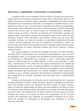 Determinar a elegibilidade e fundamentar as necessidades
A questão-chave é como rentabilizar de forma eficaz os escassos recursos da edu-
cação especial em prol dos que necessitam de maior apoio e intervenção. Dentro de um
sistema estruturado na base do modelo segregador, a elegibilidade para obter recursos
fundamenta-se em diagnósticos certificados. Os profissionais acautelam recursos, asse-
gurando que todos os que a eles têm acesso respondam aos critérios de elegibilidade.
Esta situação é mais problemática dentro de um sistema baseado no modelo da educação
inclusiva. Em primeiro lugar, os recursos devem ser orientados para a adaptação do
sistema regular de ensino e não para os indivíduos com necessidades especiais. Em
segundo lugar, a abordagem inclusiva não pressupõe rotular alunos, sendo por isso
necessário construir meios alternativos para oferecer serviços aos que mais deles
necessitam. Contudo, em muitas das situações, as autoridades competentes continuam
a afectar recursos financeiros com base em categorias de deficiência e rótulos. Em
terceiro lugar, os limitados recursos disponíveis para a educação especial seriam comple-
tamente absorvidos se fossem totalmente alocados para tornar acessível o sistema
regular de ensino.
Em muitas situações os recursos são afectados com base num Plano Educativo
Individual (PEI)iv, fundamentado numa Declaração de Necessidades, e não num rótulo
de diagnóstico. Assim, a um indivíduo com dificuldades de aprendizagem é-lhe passada
uma Declaração de Necessidades que especifica o apoio e intervenções requeridos
(sejam no sistema regular ou no sistema especial, o que for mais apropriado) e, nesta
base, é desenvolvido um PEI, através de uma equipa multidisciplinar que responde às
necessidades educativas, sociais e de saúde do indivíduo. É importante que a Declaração
de Necessidades tenha peso institucional, de forma a que qualquer recurso especificado
naquela declaração seja providenciado com carácter obrigatório. Neste sistema deve
acautelar-se que a entidade responsável pela emissão da Declaração de Necessidades
seja independente da entidade responsável pela autorização para a disponibilização
dos recursos.
O sistema da Declaração e do PEI podem ocorrer simultaneamente com o processo
de desenvolvimento do sistema regular de ensino, através da adaptação de infra-estru-
turas e da formação contínua dos professores do ensino regular. Em alguns sistemas,
todas as escolas são apetrechadas com alguns recursos específicos, com base num rácio
em função do número global de alunos, pressupondo-se que todas as escolas terão alguns
alunos com NEE. Uma segunda forma de alocar recursos é feita com base no nível de
limitações dos alunos ou no número de alunos com incapacidade. Por fim, se estes
recursos são insuficientes para responder às necessidades individuais de um aluno,
deverá ser passada uma Declaração de Necessidades que especifique os recursos
adicionais requeridos.
91
 