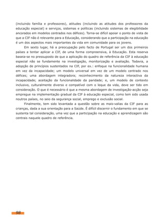 (incluindo família e professores), atitudes (incluindo as atitudes dos professores da
educação especial) e serviços, sistemas e políticas (incluindo sistemas de elegibilidade
ancorados em modelos centrados nos défices). Torna-se difícil apoiar o ponto de vista de
que a CIF não é relevante para a Educação, considerando que a participação na educação
é um dos aspectos mais importantes da vida em comunidade para os jovens.
     Em sexto lugar, há a preocupação pelo facto de Portugal ser um dos primeiros
países a tentar aplicar a CIF, de uma forma compreensiva, à Educação. Esta reserva
baseia-se no pressuposto de que a aplicação do quadro de referência da CIF à educação
especial não se fundamente na investigação, monitorização e avaliação. Todavia, a
adopção de princípios sustentados na CIF, por ex.: enfoque na funcionalidade humana
em vez da incapacidade; um modelo universal em vez de um modelo centrado nos
défices; uma abordagem integradora; reconhecimento da natureza interactiva da
incapacidade; aceitação da funcionalidade da paridade; e, um modelo de contexto
inclusivo, culturalmente diverso e compatível com o leque da vida, deve ser tido em
consideração. O que é necessário é que a mesma abordagem de investigação-acção seja
empregue na implementação gradual da CIF à educação especial, como tem sido usada
noutros países, no seio da segurança social, emprego e exclusão social.
     Finalmente, tem sido levantada a questão sobre as mais-valias da CIF para as
crianças, dada a sua orientação para a Saúde. É difícil discernir o fundamento em que se
sustenta tal consideração, uma vez que a participação na educação e aprendizagem são
centrais naquele quadro de referência.




98
 