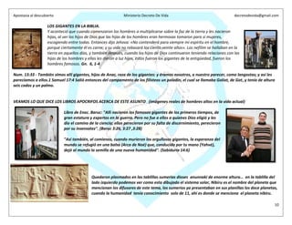 Apostasia al descubierto Ministerio Decreto De Vida decretodevida@gmail.com
10
LOS GIGANTES EN LA BIBLIA.
Y aconteció que cuando comenzaron los hombres a multiplicarse sobre la faz de la tierra y les nacieron
hijas, al ver los hijos de Dios que las hijas de los hombres eran hermosas tomaron para sí mujeres,
escogiendo entre todas. Entonces dijo Jehova: «No contenderá para siempre mi espíritu en el hombre,
porque ciertamente él es carne; y su vida no rebasará los ciento veinte años». Los nefilim se hallaban en la
tierra en aquellos días, y también después, cuando los hijos de Dios continuaron teniendo relaciones con las
hijas de los hombres y ellas les dieron a luz hijos, estos fueron los gigantes de la antigüedad, fueron los
hombres famosos. Gn. 6, 1-4
Num. 13:33 - También vimos allí gigantes, hijos de Anac, raza de los gigantes: y éramos nosotros, a nuestro parecer, como langostas; y así les
parecíamos a ellos.1 Samuel 17:4 Salió entonces del campamento de los filisteos un paladín, el cual se llamaba Goliat, de Gat, y tenía de altura
seis codos y un palmo.
VEAMOS LO QUE DICE LOS LIBROS APOCRIFOS ACERCA DE ESTE ASUNTO (imágenes reales de hombres altos en la vida actual)
Libro de Enoc. Baruc: "Allí nacieron los famosos gigantes de los primeros tiempos, de
gran estatura y expertos en la guerra. Pero no fue a ellos a quienes Dios eligió y les
dio el camino de la ciencia; ellos perecieron por su falta de discernimiento, perecieron
por su insensatez". (Baruc 3:26, 3:27 ,3:28)
"Así también, al comienzo, cuando murieron los orgullosos gigantes, la esperanza del
mundo se refugió en una balsa (Arca de Noé) que, conducida por tu mano (Yahvé),
dejó al mundo la semilla de una nueva humanidad". (Sabiduría 14:6)
Quedaron plasmados en las tablillas sumerias dioses anunnaki de enorme altura… en la tablilla del
lado izquierdo podemos ver como esta dibujado el sistema solar, Nibiru es el nombre del planeta que
mencionan los difusores de este tema, los sumerios ya presentaban en sus planillas los doce planetas,
cuando la humanidad tenía conocimiento solo de 11, ahí es donde se menciona el planeta nibiru.
 