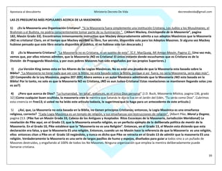Apostasia al descubierto Ministerio Decreto De Vida decretodevida@gmail.com
39
LAS 25 PREGUNTAS MÁS POPULARES ACERCA DE LA MASONERÍA
1) ¿Es la Masonería una Organización Cristiana? “Si la Masonería fuera simplemente una institución Cristiana, Los Judíos y los Musulmanes, el
Brahmán y el Budista, no podría conscientemente tomar parte de su iluminación.”. ([Albert Mackey, Enciclopedia de la Masonería”, pagina
182, Masón Grado 33]. Encontramos inmensamente instructivo que Mackey descaradamente admita a sus adeptos Masónicos que la Masonería
¡NO es cristiana! Claro, en el tiempo que Mackey escribió su libro, fue secreto, disponible solo para los Adeptos Masones. Si alguna vez Mackey
hubiese pensado que este libro estaría disponible al público, él no hubiese sido tan descarado.)
2) ¿Es la Masonería Cristiana? “La Masonería no es Cristiana, ni un sustito de esta”. [C.F. MacQuaig, Mi Amigo Masón, Pagina 1]. (Una vez más,
vemos que, por ellos mismos admiten, que la Masonería ¡NO es Cristiana! El único instante donde escuchamos que es Cristiana es de la
División de Propaganda Masónica, y por esos pobres Masones han sido engañados por sus propios Superiores.)
3) ¿La Versión King James esta en los Altares de las Logias Masónicas. No es esto una prueba de que la Masonería esta basada sobre la
Biblia? “La Masonería no tiene nada que ver con la Biblia; no esta basada sobre la Biblia, porque si así fuera, no seria Masonería, seria algo más”.
([El Compendio de la Ley Masónica, pagina 207-209] Ahora vemos a un autor Masónico admitiendo que la Masonería ¡NO esta basada en la
Biblia! Por lo tanto, no solo es que la Masonería NO es Cristiana, ¡NO es aun Judeo-Cristiana! Estas revelaciones se mantienen llegando solas ¿no
es así?)
4) ¿Pero que acerca de Dios? “La humanidad, ‘en total’, entonces, es el único Dios personal”.[J.D. Buck, Masonería Mística, pagina 136, grado
32] (Como cualquier buen ocultista, la masonería cree la mentira que Satanás le dijo a Eva en el Jardín del Edén, “Tu serás como Dios”. Cubrimos
esta creencia en free13; si usted no ha leído este articulo todavía, le sugerimos que lo haga para un antecedente de este articulo.)
5) ¿Así, que, La Masonería no esta basada en la Biblia, no tienen principios Cristianos; entonces, la Logia Masónica es una enseñanza
religiosa, correcto? “Cada Logia Masónica es un templo de religión, y sus enseñanzas son instrucciones de religión”. [Albert Pike, Moral y Dogma,
pagina 213. (Pike fue un Masón Grado 33, Cabeza de los Antiguos y Aceptados Ritos Escoceses de la Masonería, Jurisdicción Meridional] La
revelación de Pike aquí, en el Grado 13, que la Masonería enseña religión, es un perfecto ejemplo de la deliberada política de mentir de la
Masonería. En el Grado 10, Pike establece que la “Masonería no es una Religión”. Entonces, en el Grado 13, el Masón esta diciendo que esta
declaración era falsa, y que la Masonería ES una religión. Entonces, cuando un no Masón hace la referencia de que la Masonería es una religión,
ellos entonces citan a Pike en el Grado 10 negándolo, y nunca es dicho que Pike se retracta en el Grado 13 de admitir que la masonería ES una
religión. Verdaderamente la Masonería es una serie de largos pasillos de humo y espejos, diseñados para guiar a todos sino a un puñado de
Masones destruidos, y engañando al 100% de todos los No Masones. Ninguna organización que emplea la mentira deliberadamente puede
llamarse cristiana.
 
