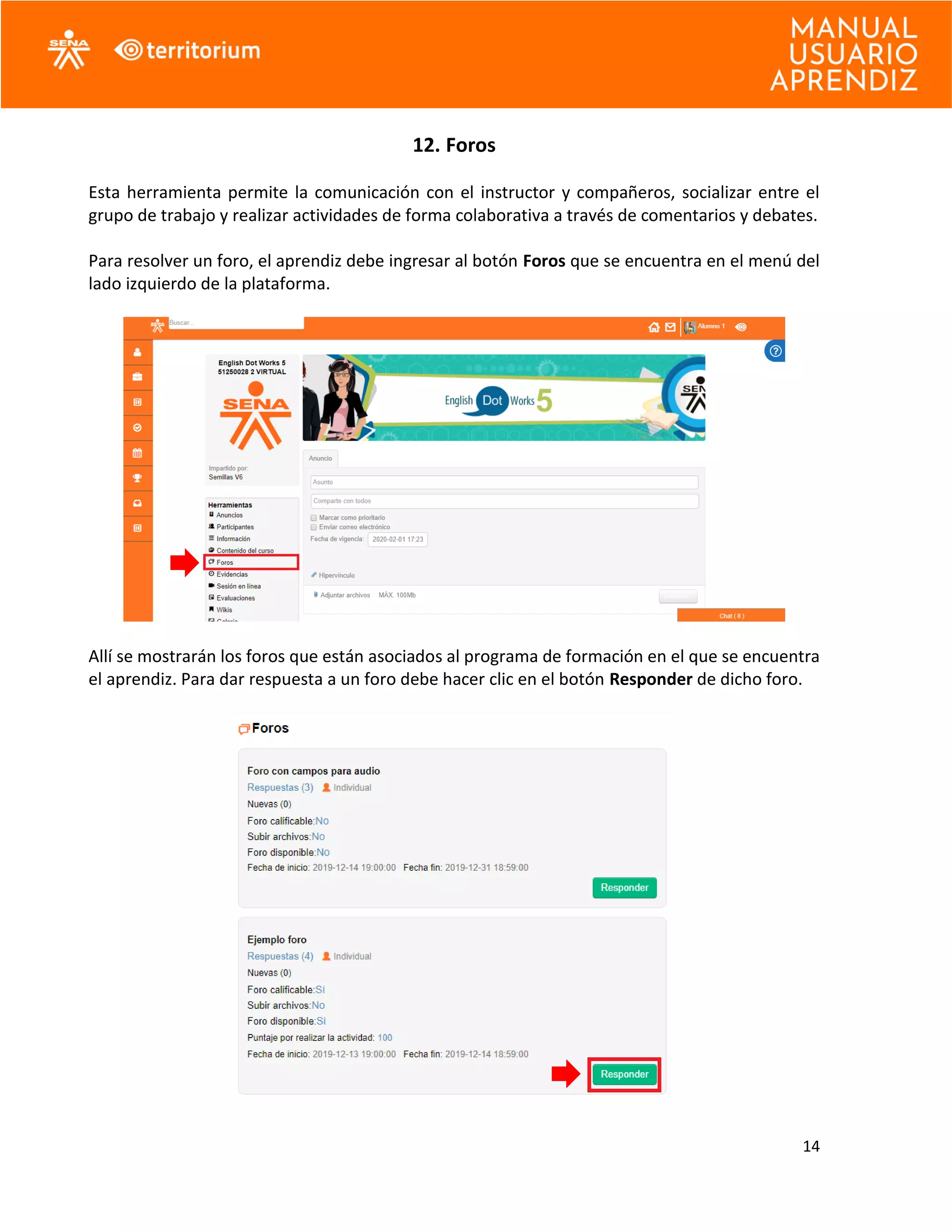 14
12. Foros
Esta herramienta permite la comunicación con el instructor y compañeros, socializar entre el
grupo de trabajo y realizar actividades de forma colaborativa a través de comentarios y debates.
Para resolver un foro, el aprendiz debe ingresar al botón Foros que se encuentra en el menú del
lado izquierdo de la plataforma.
Allí se mostrarán los foros que están asociados al programa de formación en el que se encuentra
el aprendiz. Para dar respuesta a un foro debe hacer clic en el botón Responder de dicho foro.
 
