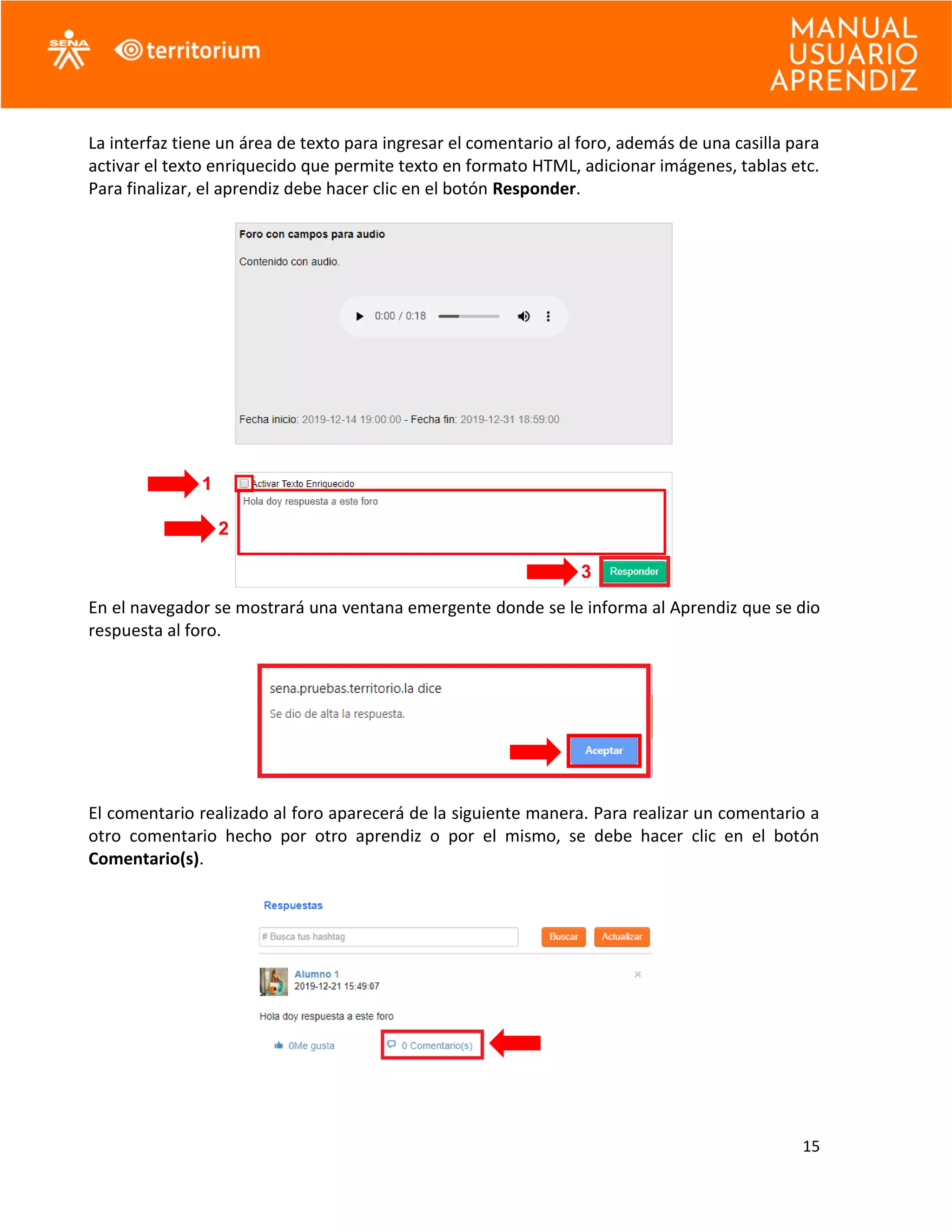 15
La interfaz tiene un área de texto para ingresar el comentario al foro, además de una casilla para
activar el texto enriquecido que permite texto en formato HTML, adicionar imágenes, tablas etc.
Para finalizar, el aprendiz debe hacer clic en el botón Responder.
En el navegador se mostrará una ventana emergente donde se le informa al Aprendiz que se dio
respuesta al foro.
El comentario realizado al foro aparecerá de la siguiente manera. Para realizar un comentario a
otro comentario hecho por otro aprendiz o por el mismo, se debe hacer clic en el botón
Comentario(s).
1
2
3
 