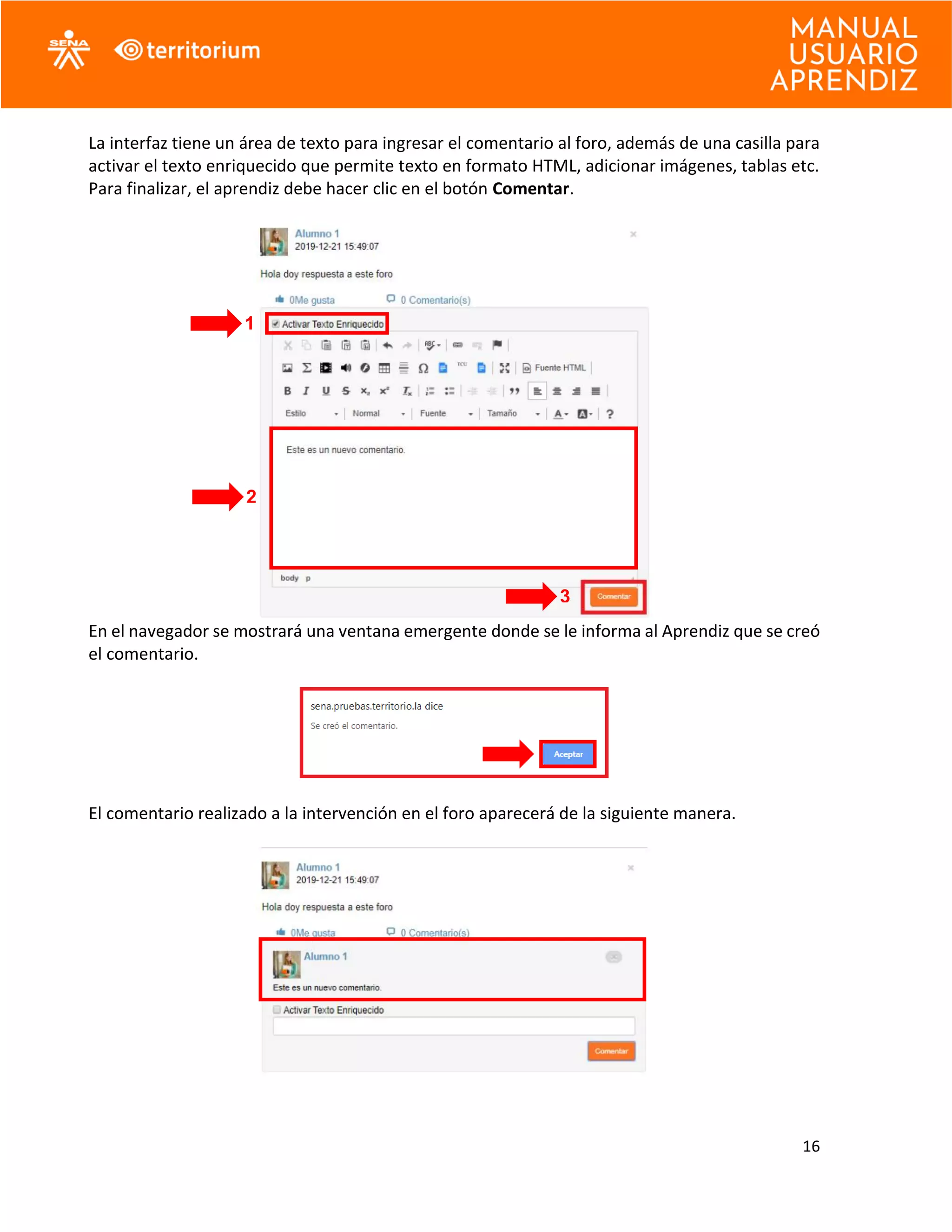 16
La interfaz tiene un área de texto para ingresar el comentario al foro, además de una casilla para
activar el texto enriquecido que permite texto en formato HTML, adicionar imágenes, tablas etc.
Para finalizar, el aprendiz debe hacer clic en el botón Comentar.
En el navegador se mostrará una ventana emergente donde se le informa al Aprendiz que se creó
el comentario.
El comentario realizado a la intervención en el foro aparecerá de la siguiente manera.
1
2
3
 