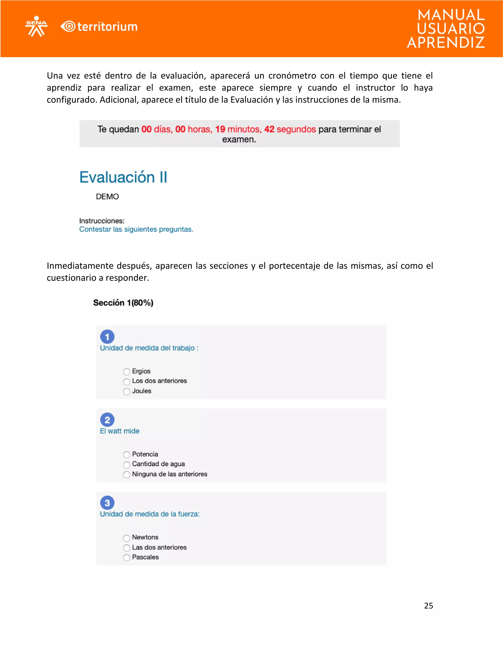 25
Una vez esté dentro de la evaluación, aparecerá un cronómetro con el tiempo que tiene el
aprendiz para realizar el examen, este aparece siempre y cuando el instructor lo haya
configurado. Adicional, aparece el título de la Evaluación y las instrucciones de la misma.
Inmediatamente después, aparecen las secciones y el portecentaje de las mismas, así como el
cuestionario a responder.
 