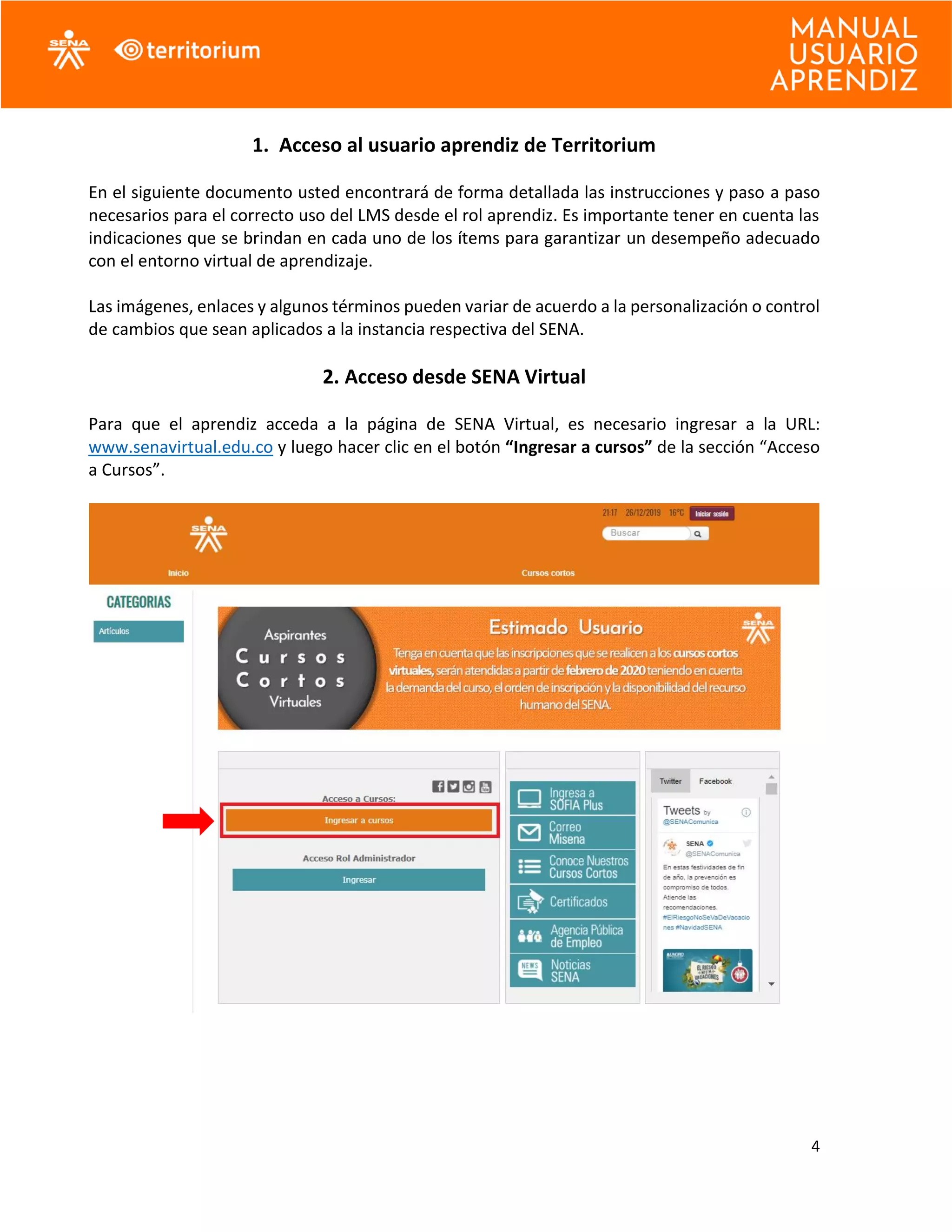 4
1. Acceso al usuario aprendiz de Territorium
En el siguiente documento usted encontrará de forma detallada las instrucciones y paso a paso
necesarios para el correcto uso del LMS desde el rol aprendiz. Es importante tener en cuenta las
indicaciones que se brindan en cada uno de los ítems para garantizar un desempeño adecuado
con el entorno virtual de aprendizaje.
Las imágenes, enlaces y algunos términos pueden variar de acuerdo a la personalización o control
de cambios que sean aplicados a la instancia respectiva del SENA.
2. Acceso desde SENA Virtual
Para que el aprendiz acceda a la página de SENA Virtual, es necesario ingresar a la URL:
www.senavirtual.edu.co y luego hacer clic en el botón “Ingresar a cursos” de la sección “Acceso
a Cursos”.
 