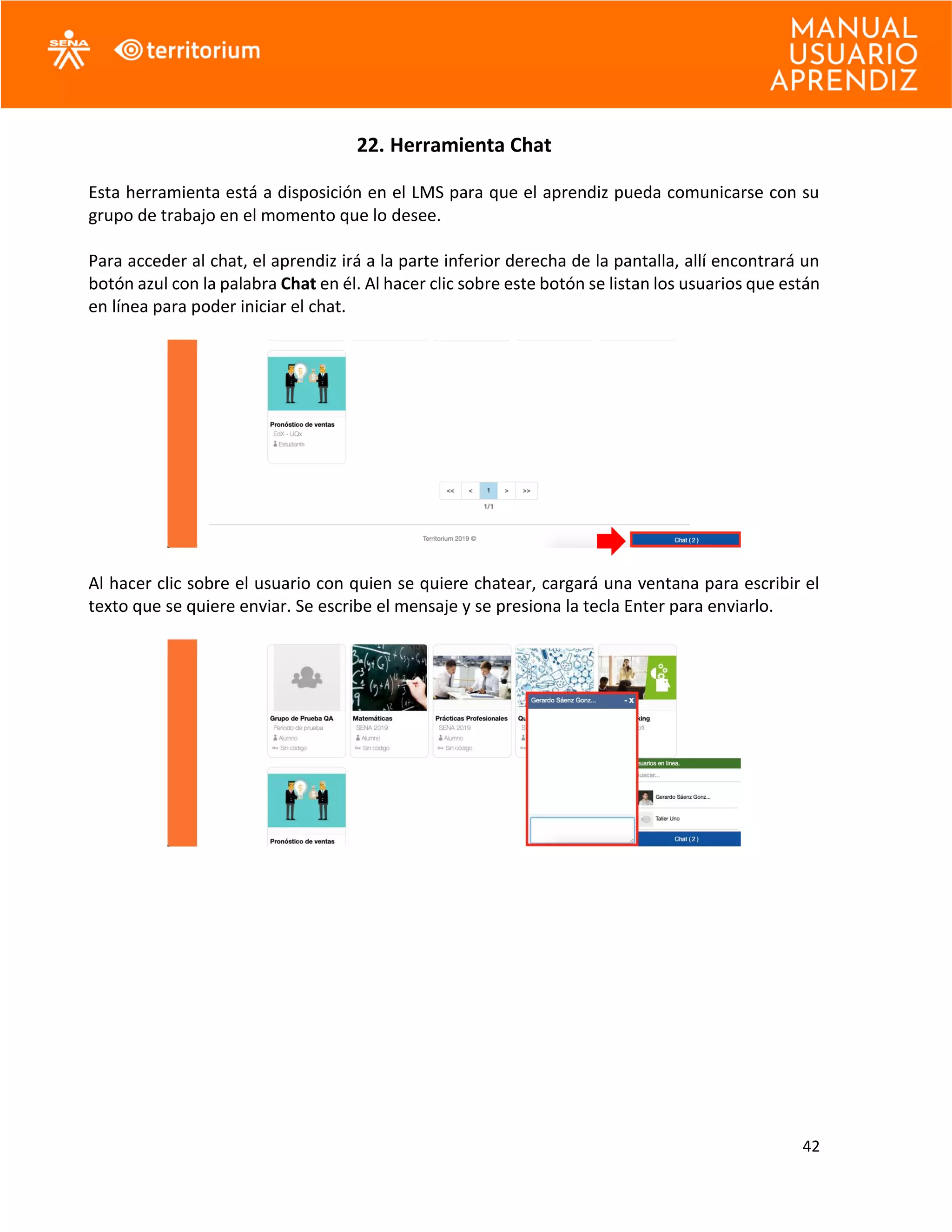 42
22. Herramienta Chat
Esta herramienta está a disposición en el LMS para que el aprendiz pueda comunicarse con su
grupo de trabajo en el momento que lo desee.
Para acceder al chat, el aprendiz irá a la parte inferior derecha de la pantalla, allí encontrará un
botón azul con la palabra Chat en él. Al hacer clic sobre este botón se listan los usuarios que están
en línea para poder iniciar el chat.
Al hacer clic sobre el usuario con quien se quiere chatear, cargará una ventana para escribir el
texto que se quiere enviar. Se escribe el mensaje y se presiona la tecla Enter para enviarlo.
 