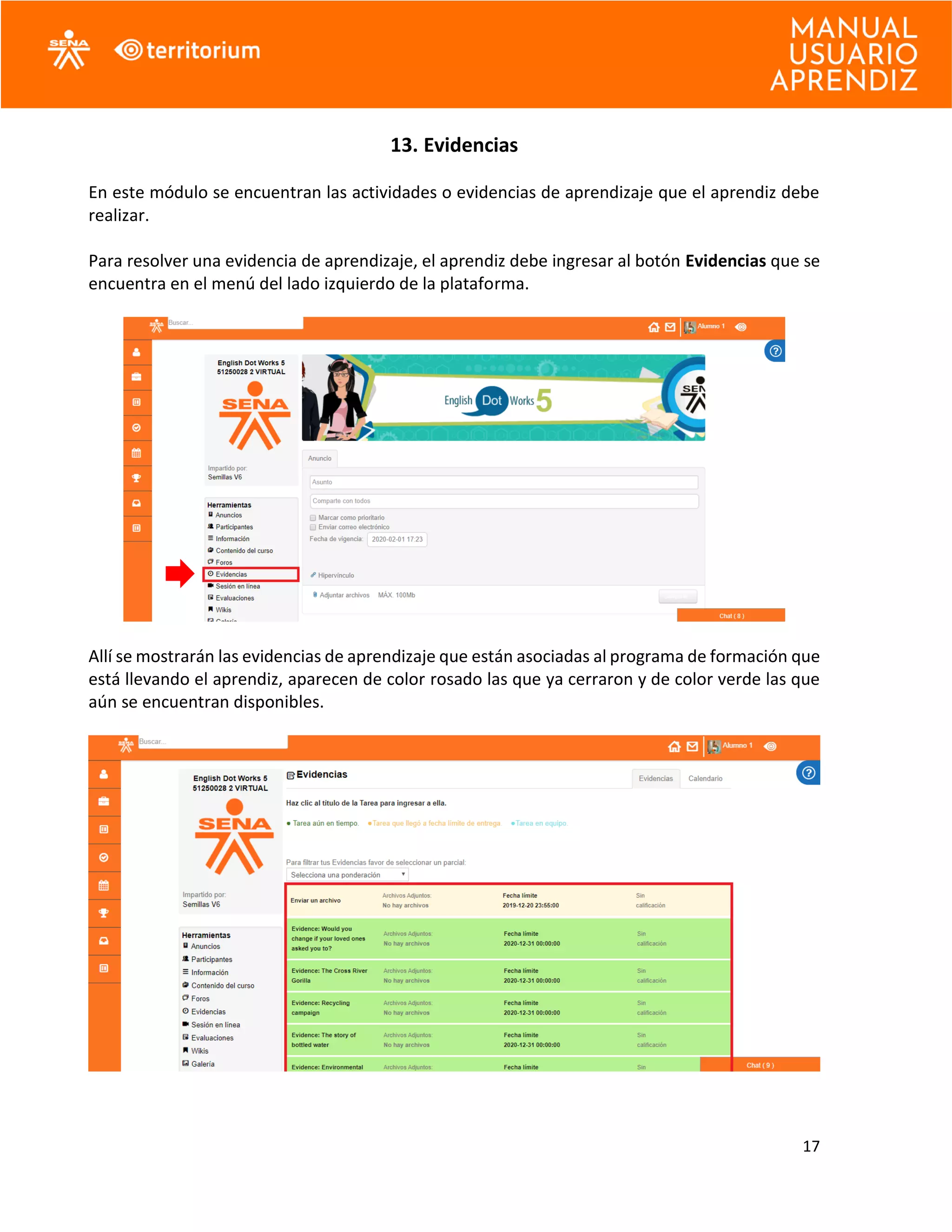 17
13. Evidencias
En este módulo se encuentran las actividades o evidencias de aprendizaje que el aprendiz debe
realizar.
Para resolver una evidencia de aprendizaje, el aprendiz debe ingresar al botón Evidencias que se
encuentra en el menú del lado izquierdo de la plataforma.
Allí se mostrarán las evidencias de aprendizaje que están asociadas al programa de formación que
está llevando el aprendiz, aparecen de color rosado las que ya cerraron y de color verde las que
aún se encuentran disponibles.
 