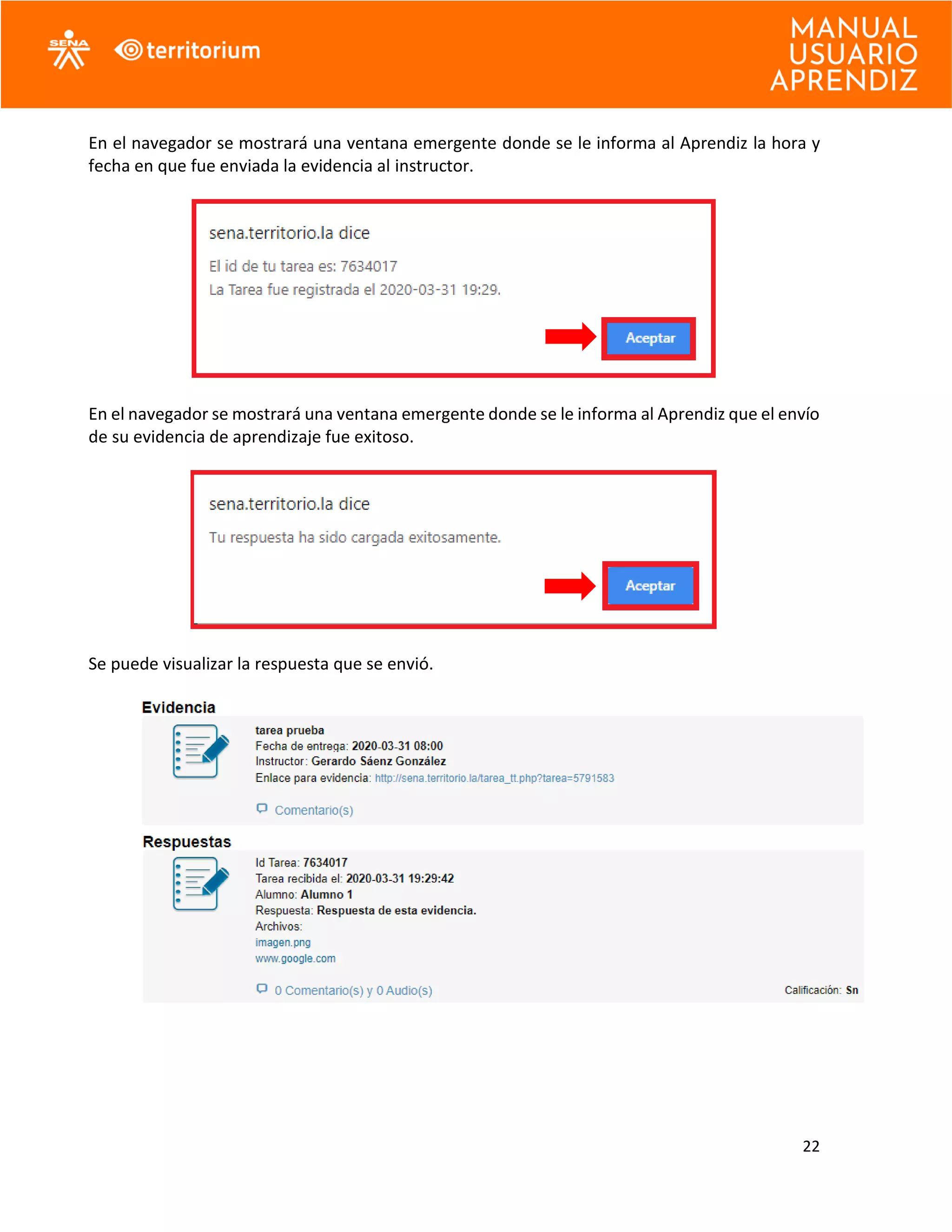 22
En el navegador se mostrará una ventana emergente donde se le informa al Aprendiz la hora y
fecha en que fue enviada la evidencia al instructor.
En el navegador se mostrará una ventana emergente donde se le informa al Aprendiz que el envío
de su evidencia de aprendizaje fue exitoso.
Se puede visualizar la respuesta que se envió.
 