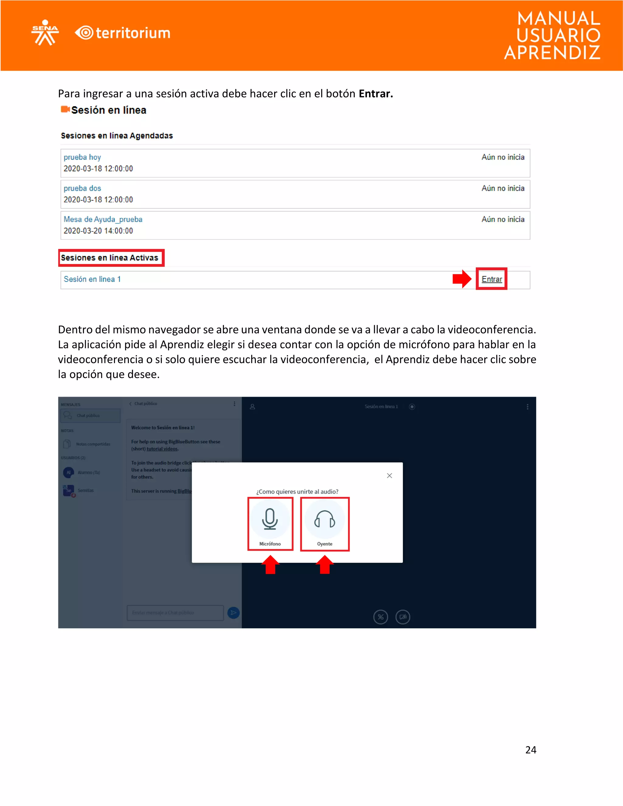 24
Para ingresar a una sesión activa debe hacer clic en el botón Entrar.
Dentro del mismo navegador se abre una ventana donde se va a llevar a cabo la videoconferencia.
La aplicación pide al Aprendiz elegir si desea contar con la opción de micrófono para hablar en la
videoconferencia o si solo quiere escuchar la videoconferencia, el Aprendiz debe hacer clic sobre
la opción que desee.
 