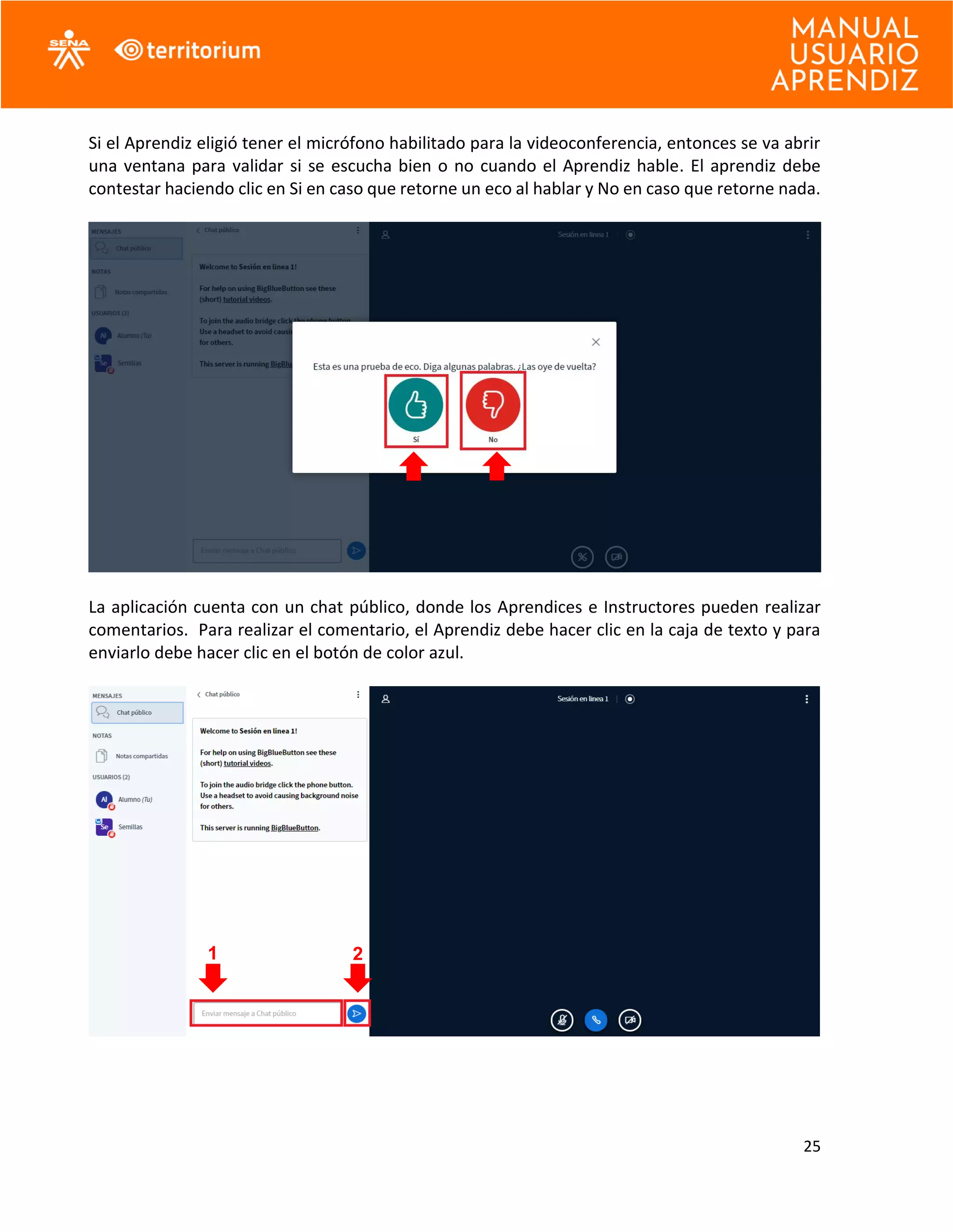 25
Si el Aprendiz eligió tener el micrófono habilitado para la videoconferencia, entonces se va abrir
una ventana para validar si se escucha bien o no cuando el Aprendiz hable. El aprendiz debe
contestar haciendo clic en Si en caso que retorne un eco al hablar y No en caso que retorne nada.
La aplicación cuenta con un chat público, donde los Aprendices e Instructores pueden realizar
comentarios. Para realizar el comentario, el Aprendiz debe hacer clic en la caja de texto y para
enviarlo debe hacer clic en el botón de color azul.
1 2
 