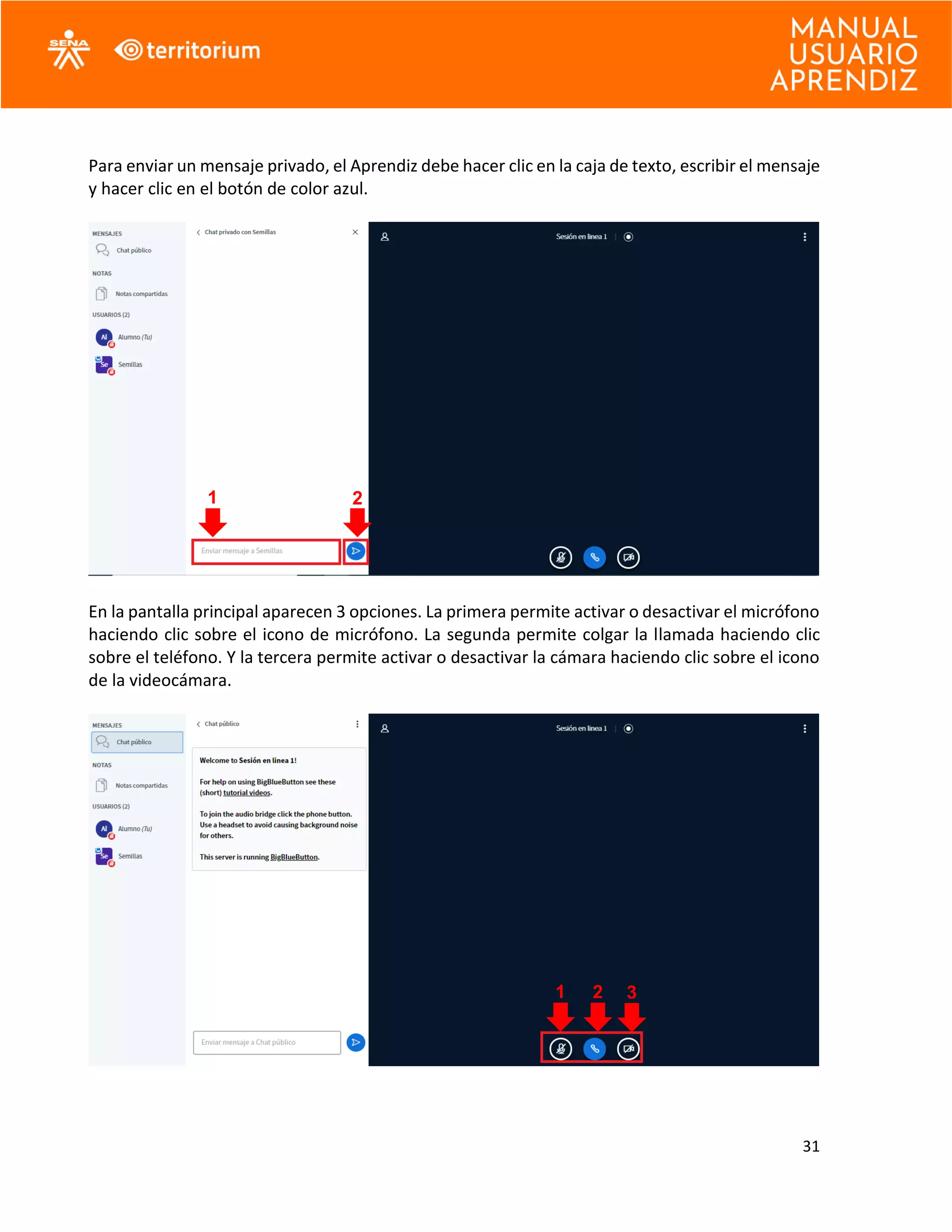 31
Para enviar un mensaje privado, el Aprendiz debe hacer clic en la caja de texto, escribir el mensaje
y hacer clic en el botón de color azul.
En la pantalla principal aparecen 3 opciones. La primera permite activar o desactivar el micrófono
haciendo clic sobre el icono de micrófono. La segunda permite colgar la llamada haciendo clic
sobre el teléfono. Y la tercera permite activar o desactivar la cámara haciendo clic sobre el icono
de la videocámara.
1 2
1 32
 