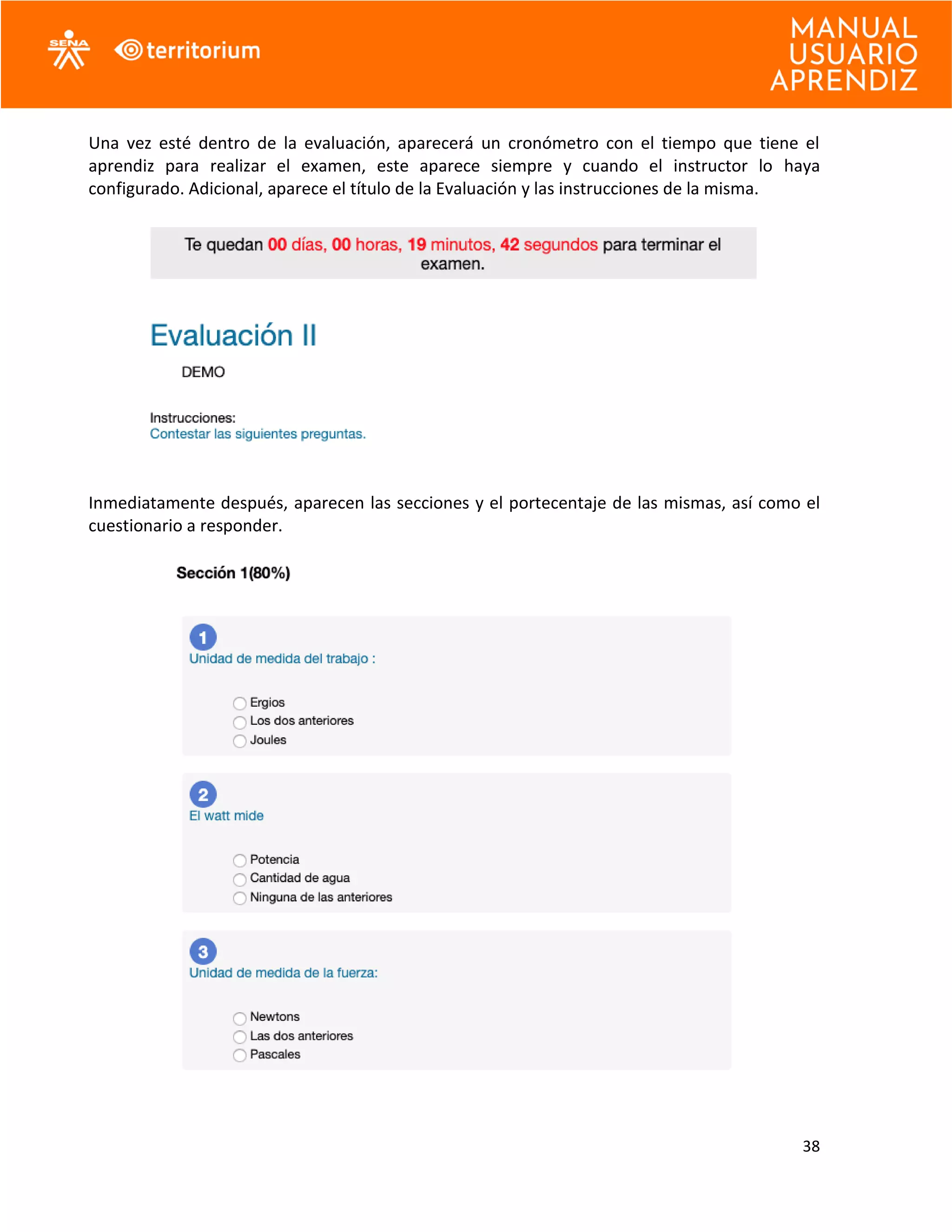 38
Una vez esté dentro de la evaluación, aparecerá un cronómetro con el tiempo que tiene el
aprendiz para realizar el examen, este aparece siempre y cuando el instructor lo haya
configurado. Adicional, aparece el título de la Evaluación y las instrucciones de la misma.
Inmediatamente después, aparecen las secciones y el portecentaje de las mismas, así como el
cuestionario a responder.
 