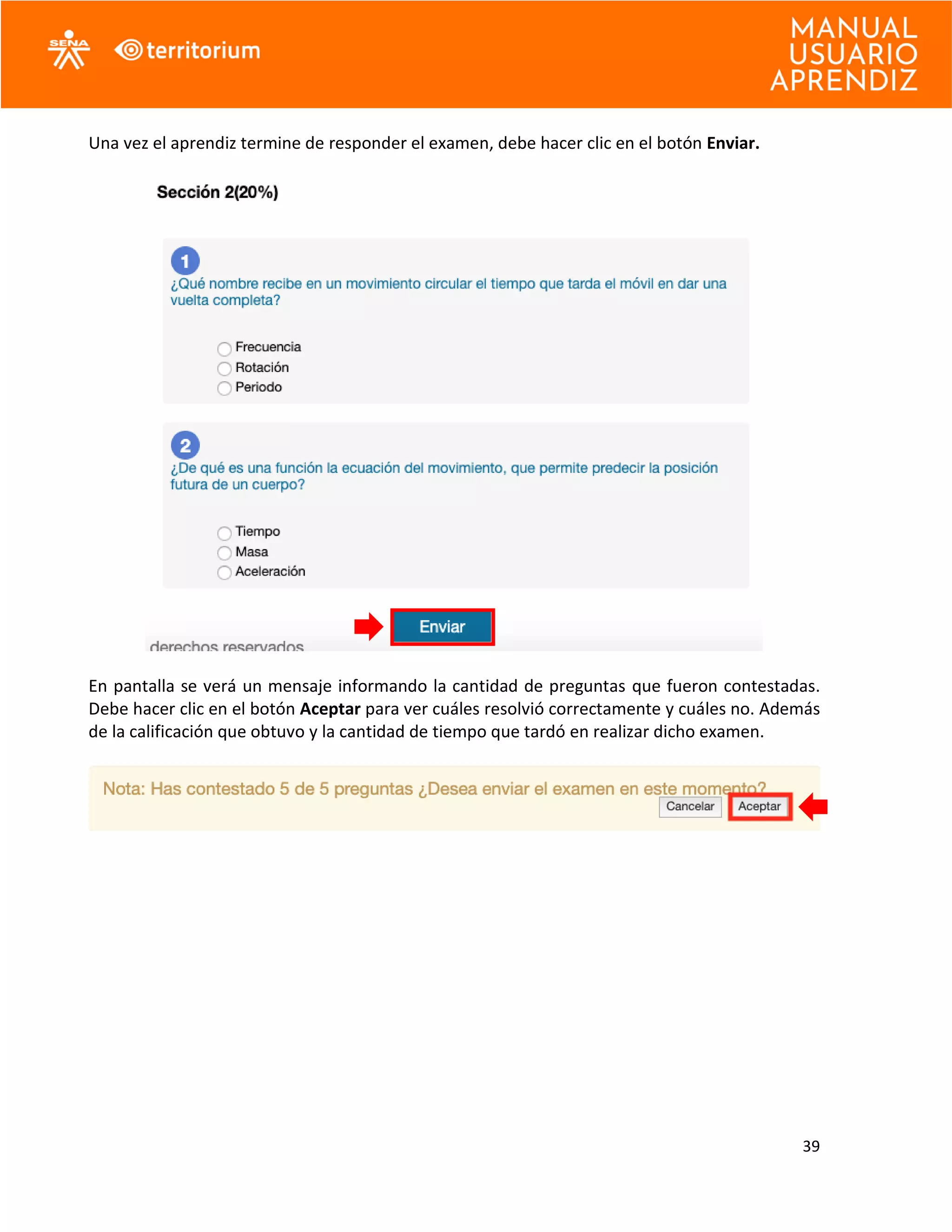 39
Una vez el aprendiz termine de responder el examen, debe hacer clic en el botón Enviar.
En pantalla se verá un mensaje informando la cantidad de preguntas que fueron contestadas.
Debe hacer clic en el botón Aceptar para ver cuáles resolvió correctamente y cuáles no. Además
de la calificación que obtuvo y la cantidad de tiempo que tardó en realizar dicho examen.
 