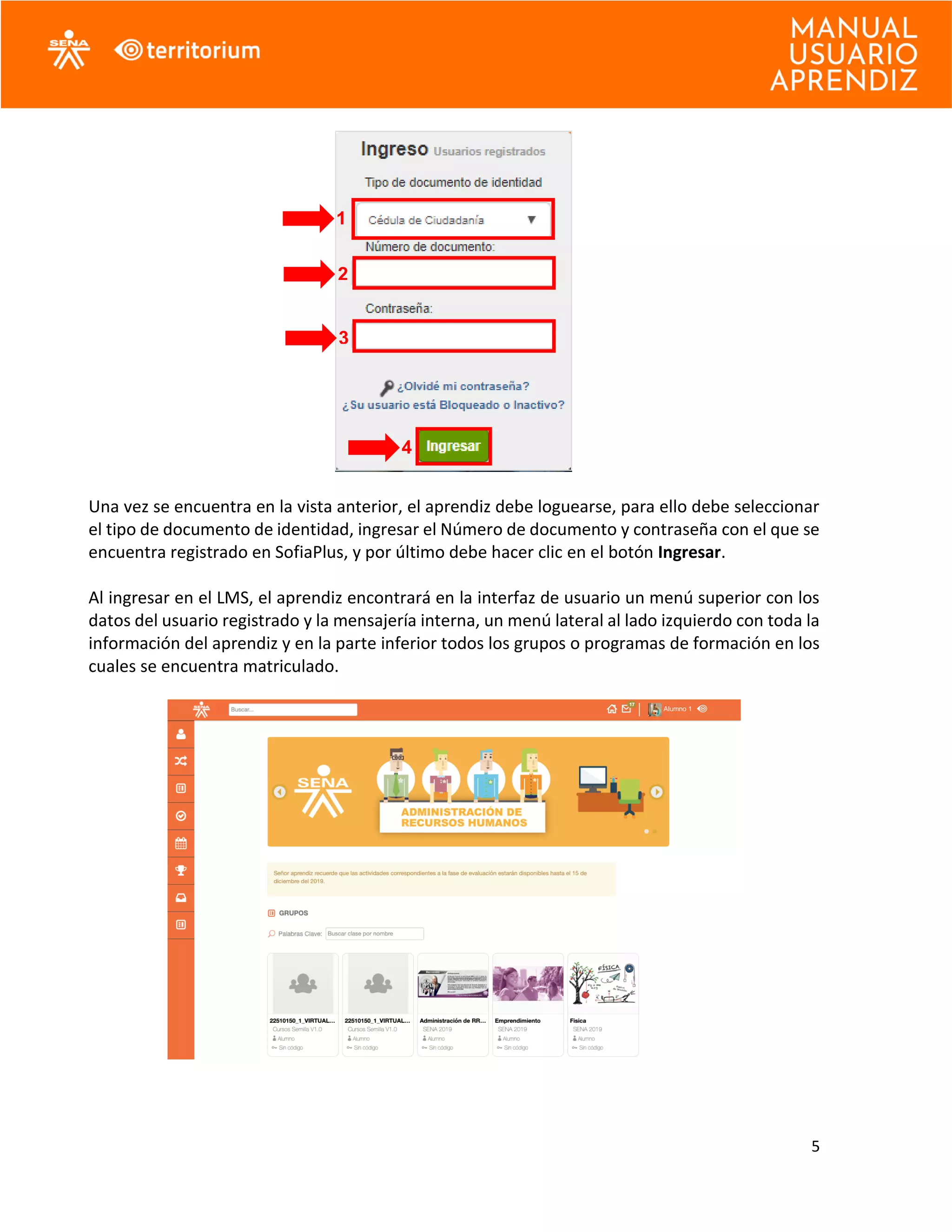 5
Una vez se encuentra en la vista anterior, el aprendiz debe loguearse, para ello debe seleccionar
el tipo de documento de identidad, ingresar el Número de documento y contraseña con el que se
encuentra registrado en SofiaPlus, y por último debe hacer clic en el botón Ingresar.
Al ingresar en el LMS, el aprendiz encontrará en la interfaz de usuario un menú superior con los
datos del usuario registrado y la mensajería interna, un menú lateral al lado izquierdo con toda la
información del aprendiz y en la parte inferior todos los grupos o programas de formación en los
cuales se encuentra matriculado.
1
2
3
4
 