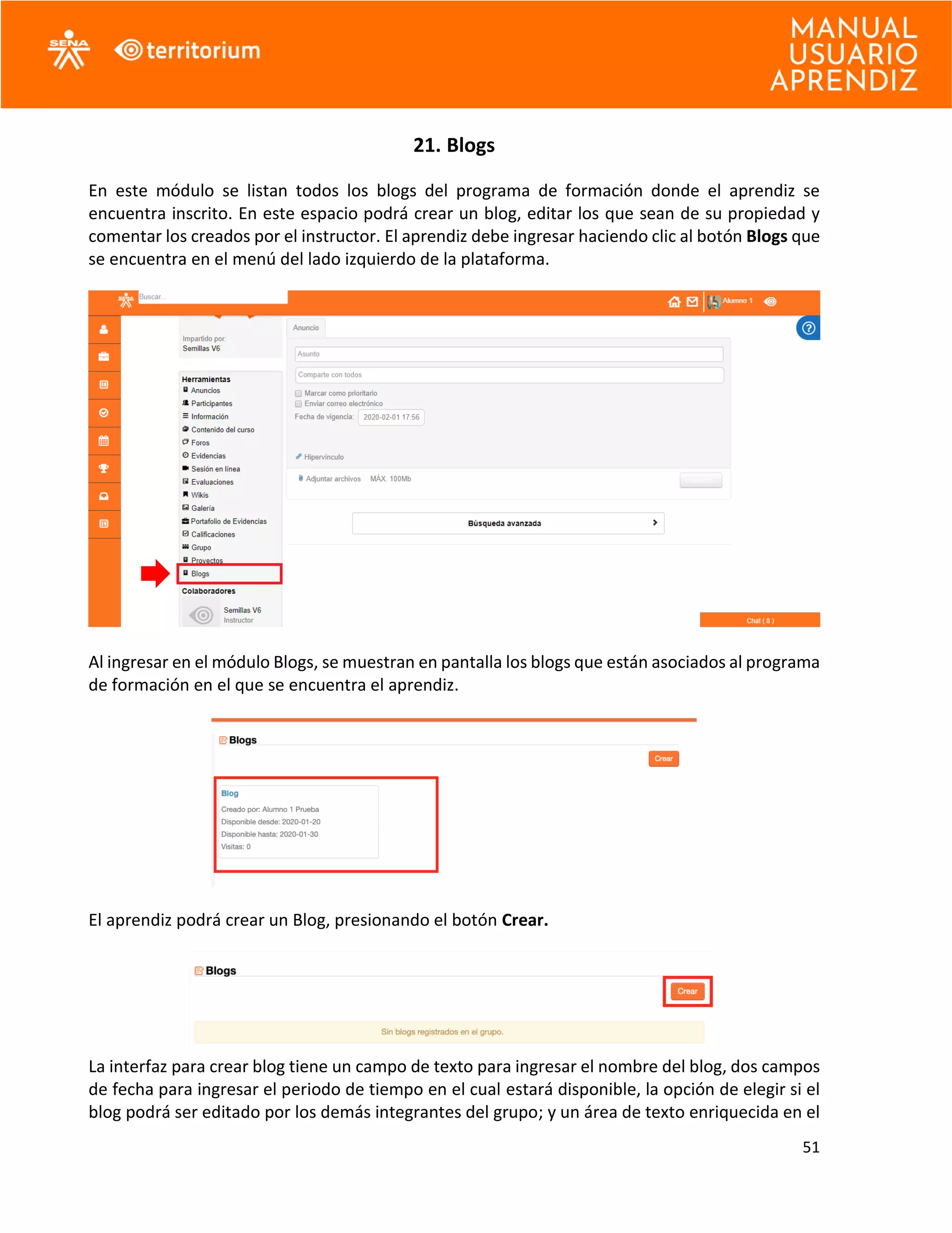 51
21. Blogs
En este módulo se listan todos los blogs del programa de formación donde el aprendiz se
encuentra inscrito. En este espacio podrá crear un blog, editar los que sean de su propiedad y
comentar los creados por el instructor. El aprendiz debe ingresar haciendo clic al botón Blogs que
se encuentra en el menú del lado izquierdo de la plataforma.
Al ingresar en el módulo Blogs, se muestran en pantalla los blogs que están asociados al programa
de formación en el que se encuentra el aprendiz.
El aprendiz podrá crear un Blog, presionando el botón Crear.
La interfaz para crear blog tiene un campo de texto para ingresar el nombre del blog, dos campos
de fecha para ingresar el periodo de tiempo en el cual estará disponible, la opción de elegir si el
blog podrá ser editado por los demás integrantes del grupo; y un área de texto enriquecida en el
 