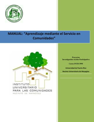 1
MANUAL: “Aprendizaje mediante el Servicio en
Comunidades”
Proyectos
Investigación-Acción Participativa
Curso INTD 3995
Universidad de Puerto Rico
Recinto Universitario de Mayagüez
 