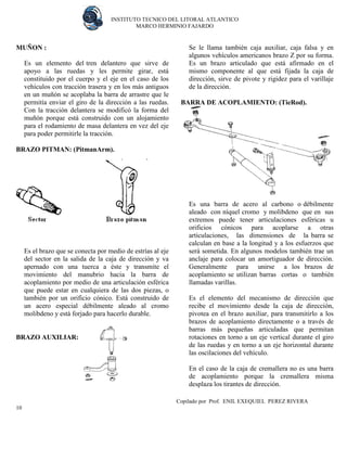 INSTITUTO TECNICO DEL LITORAL ATLANTICO 
MARCO HERMINIO FAJARDO 
Copilado por Prof. ENIL EXEQUIEL PEREZ RIVERA 
10 
MUÑON : 
Es un elemento del tren delantero que sirve de apoyo a las ruedas y les permite girar, está constituido por el cuerpo y el eje en el caso de los vehículos con tracción trasera y en los más antiguos en un muñón se acoplaba la barra de arrastre que le permitía enviar el giro de la dirección a las ruedas. Con la tracción delantera se modificó la forma del muñón porque está construido con un alojamiento para el rodamiento de masa delantera en vez del eje para poder permitirle la tracción. 
BRAZO PITMAN: (PitmanArm). 
Es el brazo que se conecta por medio de estrías al eje del sector en la salida de la caja de dirección y va apernado con una tuerca a éste y transmite el movimiento del manubrio hacia la barra de acoplamiento por medio de una articulación esférica que puede estar en cualquiera de las dos piezas, o también por un orificio cónico. Está construido de un acero especial débilmente aleado al cromo molibdeno y está forjado para hacerlo durable. 
BRAZO AUXILIAR: 
Se le llama también caja auxiliar, caja falsa y en algunos vehículos americanos brazo Z por su forma. Es un brazo articulado que está afirmado en el mismo componente al que está fijada la caja de dirección, sirve de pivote y rigidez para el varillaje de la dirección. 
BARRA DE ACOPLAMIENTO: (TieRod). 
Es una barra de acero al carbono o débilmente aleado con níquel cromo y molibdeno que en sus extremos puede tener articulaciones esféricas u orificios cónicos para acoplarse a otras articulaciones, las dimensiones de la barra se calculan en base a la longitud y a los esfuerzos que será sometida. En algunos modelos también trae un anclaje para colocar un amortiguador de dirección. Generalmente para unirse a los brazos de acoplamiento se utilizan barras cortas o también llamadas varillas. 
Es el elemento del mecanismo de dirección que recibe el movimiento desde la caja de dirección, pivotea en el brazo auxiliar, para transmitirlo a los brazos de acoplamiento directamente o a través de barras más pequeñas articuladas que permitan rotaciones en torno a un eje vertical durante el giro de las ruedas y en torno a un eje horizontal durante las oscilaciones del vehículo. 
En el caso de la caja de cremallera no es una barra de acoplamiento porque la cremallera misma desplaza los tirantes de dirección. 
 