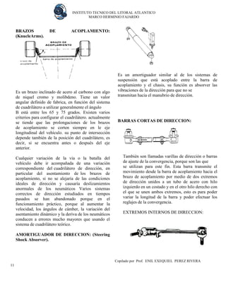 INSTITUTO TECNICO DEL LITORAL ATLANTICO 
MARCO HERMINIO FAJARDO 
Copilado por Prof. ENIL EXEQUIEL PEREZ RIVERA 
11 
BRAZOS DE ACOPLAMIENTO: (KnucleArms). 
Es un brazo inclinado de acero al carbono con algo de niquel cromo y molibdeno. Tiene un valor angular definido de fabrica, en función del sistema de cuadrilátero a utilizar generalmente el ángulo 
B está entre los 65 y 75 grados. Existen varios criterios para configurar el cuadrilátero. actualmente se tiende que las prolongaciones de los brazos de acoplamiento se corten siempre en le eje longitudinal del vehículo. su punto de intersección depende también de la posición del cuadrilátero, es decir, si se encuentra antes o después del eje anterior. 
Cualquier variación de la vía o la batalla del vehículo debe ir acompañada de una variación correspondiente del cuadrilátero de dirección, en particular del asentamiento de los brazos de acoplamiento, si no se alejaría de las condiciones ideales de dirección y causaría deslizamientos anormales de los neumáticos Varios sistemas correctos de dirección estudiados en tiempos pasados se han abandonado porque en el funcionamiento práctico, porque al aumentar la velocidad, los ángulos de cámber, la variación del asentamiento dinámico y la deriva de los neumáticos conducen a errores mucho mayores que usando el sistema de cuadrilátero teórico. 
AMORTIGUADOR DE DIRECCION: (Steering Shock Absorver). 
Es un amortiguador similar al de los sistemas de suspensión que está acoplado entre la barra de acoplamiento y el chasis, su función es absorver las vibraciones de la dirección para que no se 
transmitan hacia el manubrio de dirección. 
BARRAS CORTAS DE DIRECCION: 
También son llamadas varillas de dirección o barras de ajuste de la convergencia, porque son las que 
se utilizan para este fin. Esta barra transmite el movimiento desde la barra de acoplamiento hacia el brazo de acoplamiento por medio de dos extremos de dirección unidos a un tubo de acero con hilo izquierdo en un costado y en el otro hilo derecho con el que se unen ambos extremos, esto es para poder variar la longitud de la barra y poder efectuar los reglajes de la convergencia. 
EXTREMOS INTERNOS DE DIRECCION: 
 