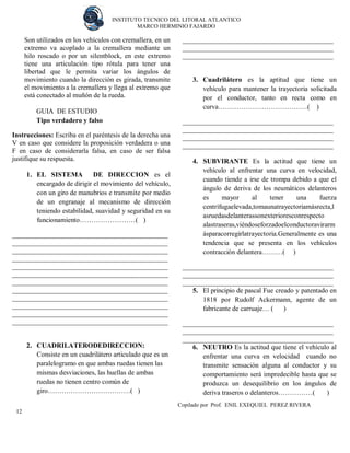 INSTITUTO TECNICO DEL LITORAL ATLANTICO 
MARCO HERMINIO FAJARDO 
Copilado por Prof. ENIL EXEQUIEL PEREZ RIVERA 
12 
Son utilizados en los vehículos con cremallera, en un extremo va acoplado a la cremallera mediante un hilo roscado o por un silentblock, en este extremo tiene una articulación tipo rótula para tener una libertad que le permita variar los ángulos de movimiento cuando la dirección es girada, transmite el movimiento a la cremallera y llega al extremo que está conectado al muñón de la rueda. 
GUIA DE ESTUDIO 
Tipo verdadero y falso 
Instrucciones: Escriba en el paréntesis de la derecha una V en caso que considere la proposición verdadera o una F en caso de considerarla falsa, en caso de ser falsa justifique su respuesta. 
1. EL SISTEMA DE DIRECCION es el encargado de dirigir el movimiento del vehículo, con un giro de manubrios e transmite por medio de un engranaje al mecanismo de dirección teniendo estabilidad, suavidad y seguridad en su funcionamiento……………………( ) 
____________________________________________ ____________________________________________ ____________________________________________ ____________________________________________ ____________________________________________ ____________________________________________ ____________________________________________ ____________________________________________ ____________________________________________ ____________________________________________ ____________________________________________ ____________________________________________ 
2. CUADRILATERODEDIRECCION: 
Consiste en un cuadrilátero articulado que es un paralelogramo en que ambas ruedas tienen las mismas desviaciones, las huellas de ambas ruedas no tienen centro común de giro………………………………( ) 
____________________________________________ ____________________________________________ ____________________________________________ 
3. Cuadrilátero es la aptitud que tiene un vehículo para mantener la trayectoria solicitada por el conductor, tanto en recta como en curva…………………………………( ) 
____________________________________________ ____________________________________________ ____________________________________________ ____________________________________________ 
4. SUBVIRANTE Es la actitud que tiene un vehículo al enfrentar una curva en velocidad, cuando tiende a irse de trompa debido a que el ángulo de deriva de los neumáticos delanteros es mayor al tener una fuerza centrífugaelevada,tomaunatrayectoriamásrecta,lasruedasdelanterassonexterioresconrespecto alastraseras,viéndoseforzadoelconductoravirarmásparacorregirlatrayectoria.Generalmente es una tendencia que se presenta en los vehículos contracción delantera………( ) 
____________________________________________ ____________________________________________ ____________________________________________ 
5. El principio de pascal Fue creado y patentado en 1818 por Rudolf Ackermann, agente de un fabricante de carruaje… ( ) 
____________________________________________ ____________________________________________ ____________________________________________ 
6. NEUTRO Es la actitud que tiene el vehículo al enfrentar una curva en velocidad cuando no transmite sensación alguna al conductor y su comportamiento será impredecible hasta que se produzca un desequilibrio en los ángulos de deriva traseros o delanteros……………( )  
