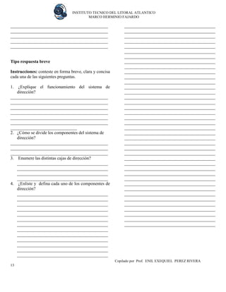 INSTITUTO TECNICO DEL LITORAL ATLANTICO 
MARCO HERMINIO FAJARDO 
Copilado por Prof. ENIL EXEQUIEL PEREZ RIVERA 
13 
____________________________________________ ____________________________________________ ____________________________________________ ____________________________________________ ____________________________________________ 
Tipo respuesta breve 
Instrucciones: conteste en forma breve, clara y concisa cada una de las siguientes preguntas. 
1. ¿Explique el funcionamiento del sistema de dirección? 
____________________________________________ ____________________________________________ ____________________________________________ ____________________________________________ ____________________________________________ ____________________________________________ ______________________________ 
2. ¿Cómo se divide los componentes del sistema de dirección? 
____________________________________________ ____________________________________________ ____________________________________________ 
3. Enumere las distintas cajas de dirección? 
_________________________________________ _________________________________________ _________________________________________ _________________________________________ 
4. ¿Enliste y defina cada uno de los componentes de dirección? 
_________________________________________ _________________________________________ _________________________________________ _________________________________________ _________________________________________ _________________________________________ _________________________________________ _________________________________________ _________________________________________ _________________________________________ _________________________________________ _________________________________________ _________________________________________ _________________________________________ _________________________________________ _________________________________________ _________________________________________ _________________________________________ _________________________________________ _________________________________________ _________________________________________ _________________________________________ _________________________________________ _________________________________________ _________________________________________ _________________________________________ _________________________________________ _________________________________________ _________________________________________ _________________________________________ _________________________________________ _________________________________________ _________________________________________ _________________________________________ _________________________________________ _________________________________________ _________________________________________ _________________________________________ _________________________________________ _________________________________________ _________________________________________ _________________________________________ _________________________________________ _________________________________________ _________________________________________ _________________________________________ _________________________________________ _________________________________________ _________________________________________ _________________________________________ _________________________________________ _________________________________________ _________________________________________  