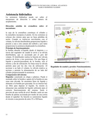 INSTITUTO TECNICO DEL LITORAL ATLANTICO 
MARCO HERMINIO FAJARDO 
15 
Asistencia hidráulica La asistencia hidráulica puede ser sobre el mecanismo de dirección o sobre labarra de acoplamiento. Dirección asistida de cremallera sobre el mecanismo: la caja de la cremallera constituye el cilindro y la cremallera incorpora el pistón. En los extremos se colocan dos retenes para que no haya pérdidas de aceite. Cuando se realiza un movimiento con el volante, la válvula distribuidora proporciona liquido a presión a una u otra cámara del embolo y por tanto proporciona la asistencia desplazando la cremallera. Principio de funcionamiento: la bomba absorbe el líquido desde el depósito y a través del regulador de caudal lo envía a la válvula distribuidora, que es accionada por el giro del volante. El distribuidor realiza la función de válvula rotativa de 4vías y tres posiciones. Por una llega el liquido a presión procedente de la bomba, otra el retorno y dos de utilización. En línea recta la válvula permite paso por las dos vías de utilización. Al accionar a un lado el volante, la válvula rotativa se acciona y permite la alimentación de un lado del cilindro proporcionando la asistencia. Componentes del sistema Deposito: construido en chapa o plástico. Puede ir montada sobre la bomba o aparte de la bomba en una zona más elevada. Se encuentra lleno de líquido y alimenta a la bomba por gravedad. En su interior hay un filtro para depurar el líquido. Su misión es almacenar una cantidad de líquido suficiente para el correcto funcionamiento del sistema. Suele ir provisto de una varilla de nivel. Bomba: suele ser una bomba de paletas accionada por medio de una correa desde el cigüeñal. Su función es suministrar líquido al circuito a una presión de entre 35 a 100 bares. 
Regulador de caudal y presión: Funcionamiento;  